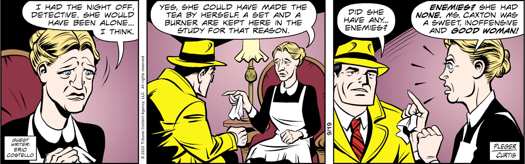 Humour OCR: I HAD THE NIGHT OFFDETECTIVE. SHE WOULD HAVE BEEN ALONE... I THINK. GUEST WRITER: ERIC COSTELLO © 2023 Tribune Content AgencyLLC All rights reserved YESSHE COULD HAVE MADE THE TEA BY HERSELF. A SET AND A BURNER ARE KEPT HERE IN THE STUDY FOR THAT REASON. 17 9/19 DID SHE HAVE ANY... ENEMIES? ENEMIES? SHE HAD NONE. MS. CAXTON WAS A SWEETINOFFENSIVE AND GOOD WOMAN! PLEGER CURTIS I HAD THE NIGHT OFFDETECTIVE . SHE WOULD HAVE BEEN ALONE ... I THINK . GUEST WRITER : ERIC COSTELLO © 2023 Tribune Content AgencyLLC All rights reserved YESSHE COULD HAVE MADE THE TEA BY HERSELF . A SET AND A BURNER ARE KEPT HERE IN THE STUDY FOR THAT REASON . 17 9/19 DID SHE HAVE ANY ... ENEMIES ? ENEMIES ? SHE HAD NONE . MS . CAXTON WAS A SWEETINOFFENSIVE AND GOOD WOMAN ! PLEGER CURTIS