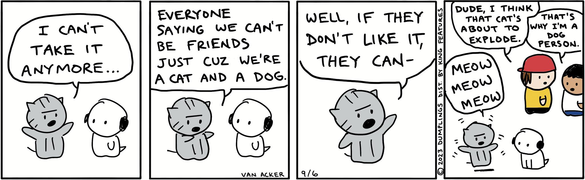 Happy OCR: I CAN'T TAKE IT ANYMORE... EVERYONE SAYING WE CAN'T BE FRIENDS JUST CUZ WE'RE A CAT AND A DOG. VAN ACKER WELLIF THEY DON'T LIKE ITTHEY CAN- ?/? ZU 2023 DUMPLINGS DIST. BY KING FEATURES DUDEI THINK ABOUT TO EXPLODE. THAT CAT'S THAT'S WHY I'M A DOG PERSON. MEOW MEOW MEOW U I CAN'T TAKE IT ANYMORE ... EVERYONE SAYING WE CAN'T BE FRIENDS JUST CUZ WE'RE A CAT AND A DOG . VAN ACKER WELLIF THEY DON'T LIKE ITTHEY CAN ?/? ZU 2023 DUMPLINGS DIST . BY KING FEATURES DUDEI THINK ABOUT TO EXPLODE . THAT CAT'S THAT'S WHY I'M A DOG PERSON . MEOW MEOW MEOW U