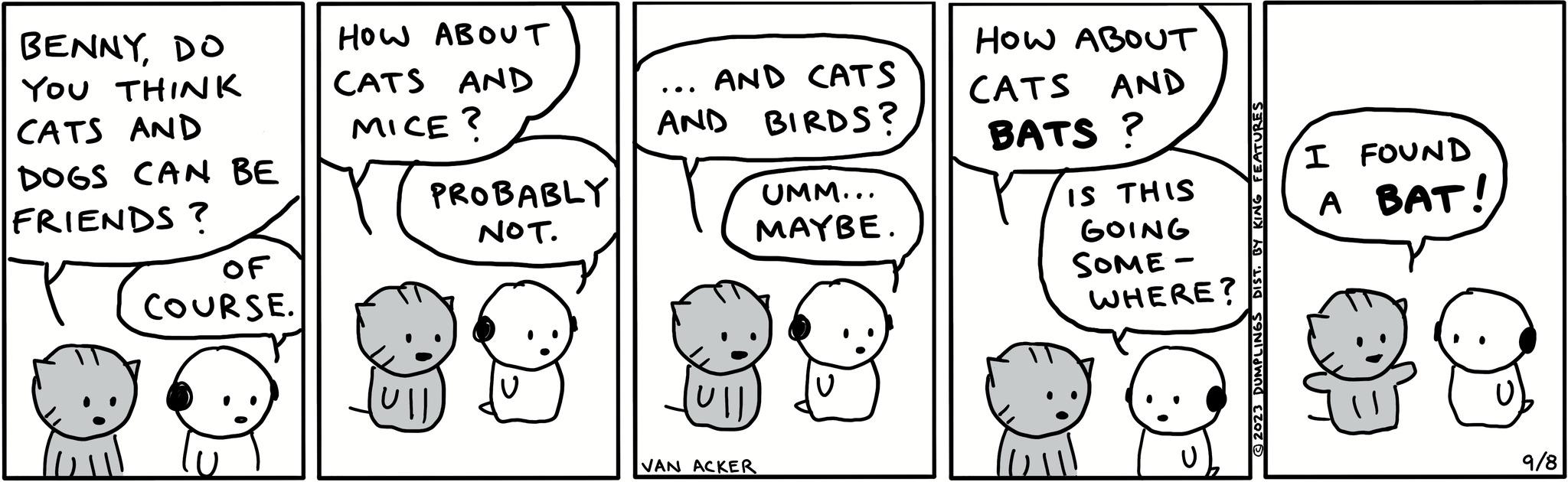 Happy OCR: BENNYDO YOU THINK CATS AND DOGS CAN BE FRIENDS ? OF COURSE. HOW ABOUT CATS AND MICE? PROBABLY NOT. (Ull ... AND CATS AND BIRDS? (Ull UMM... MAYBE. VAN ACKER HOW ABOUT CATS AND BATS? IS THIS GOING SOME- WHERE? © 2023 DUMPLINGS DIST. BY KING FEATURES I FOUND A BAT! 9/8 BENNYDO YOU THINK CATS AND DOGS CAN BE FRIENDS ? OF COURSE . HOW ABOUT CATS AND MICE ? PROBABLY NOT . ( Ull ... AND CATS AND BIRDS ? ( Ull UMM ... MAYBE . VAN ACKER HOW ABOUT CATS AND BATS ? IS THIS GOING SOME WHERE ? © 2023 DUMPLINGS DIST . BY KING FEATURES I FOUND A BAT ! 9/8