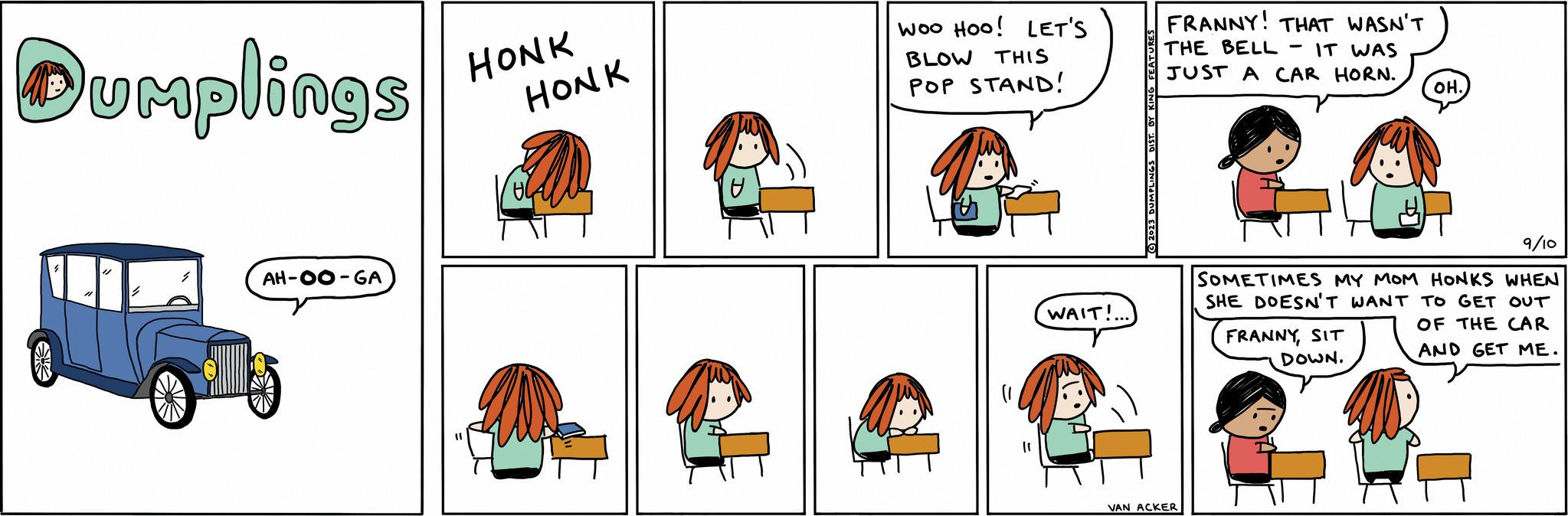 Font OCR: Dumplings S AH-OO-GA HONK HONK U Woo Hoo! LET'S BLOW THIS POP STAND! | WAIT!... (?) 2023 Du FRANNY! THAT WASN'T THE BELL IT WAS JUST A CAR HORN. CA VAN ACKER OH. 9/10 SOMETIMES MY MOM HONKS WHEN SHE DOESN'T WANT TO GET OUT OF THE CAR AND GET ME. FRANNYSIT DOWN. Dumplings S AH - OO - GA HONK HONK U Woo Hoo ! LET'S BLOW THIS POP STAND ! | WAIT ! ... ( ? ) 2023 Du FRANNY ! THAT WASN'T THE BELL IT WAS JUST A CAR HORN . CA VAN ACKER OH . 9/10 SOMETIMES MY MOM HONKS WHEN SHE DOESN'T WANT TO GET OUT OF THE CAR AND GET ME . FRANNYSIT DOWN .