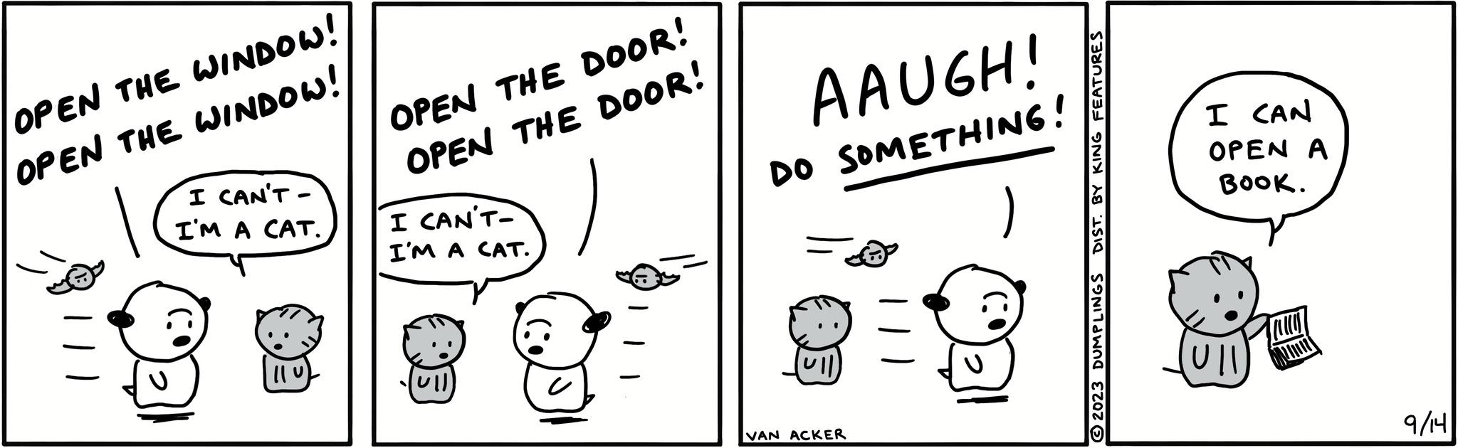 Parallel OCR: OPEN THE WINDOW! OPEN THE WINDOW! I CAN'T- I'M A CAT. || 0 OPEN THE DOOR! OPEN THE DOOR! I CAN'T- I'M A CAT. ull AAUGH! DO SOMETHING! VAN ACKER DIST. BY KING FEATURES 2023 DUMPLINGS I CAN OPEN A BOOK. Ull July 9/14 OPEN THE WINDOW ! OPEN THE WINDOW ! I CAN'T I'M A CAT . || 0 OPEN THE DOOR ! OPEN THE DOOR ! I CAN'T I'M A CAT . ull AAUGH ! DO SOMETHING ! VAN ACKER DIST . BY KING FEATURES 2023 DUMPLINGS I CAN OPEN A BOOK . Ull July 9/14