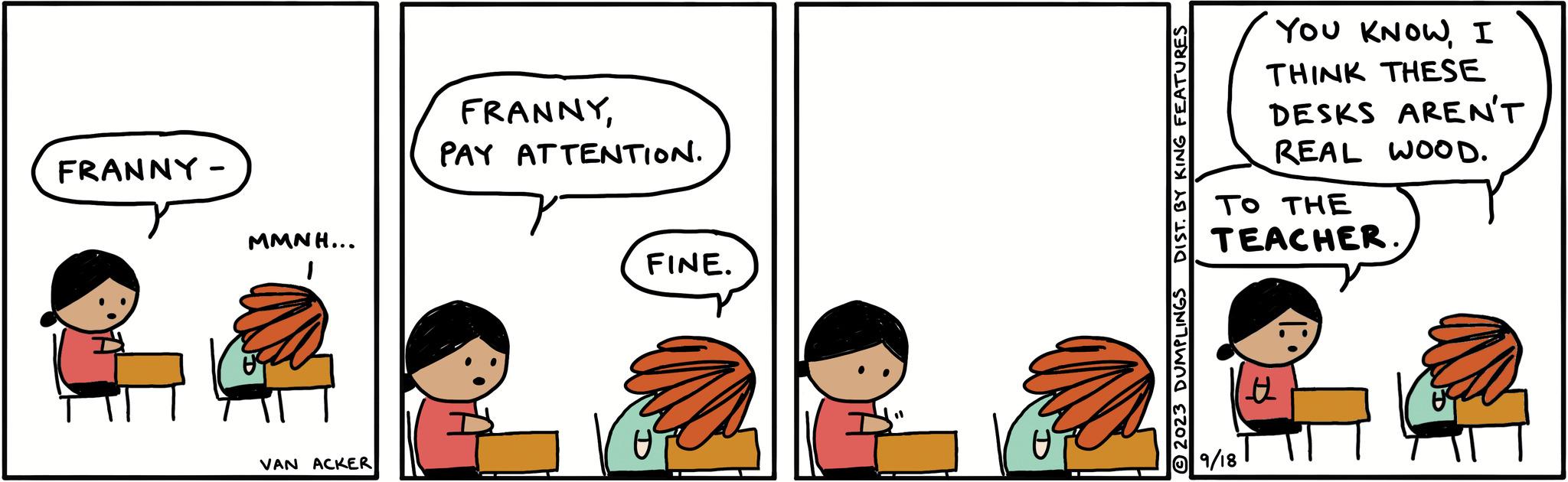 Illustration OCR: FRANNY - MMNH... 1 VAN ACKER FRANNYPAY ATTENTION. FINE. (1 DIST. BY KING FEATURES © 2023 DUMPLINGS YOU KNOWI THINK THESE DESKS AREN'T REAL WOOD. TO THE TEACHER 9/18 FRANNY - MMNH ... 1 VAN ACKER FRANNYPAY ATTENTION . FINE . ( 1 DIST . BY KING FEATURES © 2023 DUMPLINGS YOU KNOWI THINK THESE DESKS AREN'T REAL WOOD . TO THE TEACHER 9/18