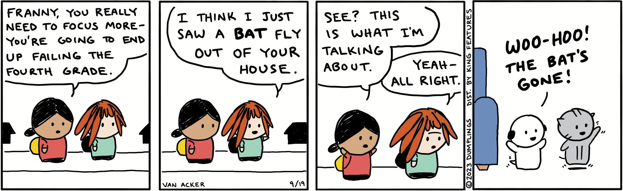 Jaw OCR: FRANNYYOU REALLY NEED TO FOCUS MORE- YOU'RE GOING TO END UP FAILING THE FOURTH GRADE. I THINK I JUST SAW A BAT FLY OUT OF YOUR HOUSE. VAN ACKER 9/19 SEE? THIS IS WHAT I'M TALKING ABOUT. YEAH- ALL RIGHT. an DIST. BY KING FEATURES WOO-HOO! THE BAT'S GONE! FRANNYYOU REALLY NEED TO FOCUS MORE YOU'RE GOING TO END UP FAILING THE FOURTH GRADE . I THINK I JUST SAW A BAT FLY OUT OF YOUR HOUSE . VAN ACKER 9/19 SEE ? THIS IS WHAT I'M TALKING ABOUT . YEAH ALL RIGHT . an DIST . BY KING FEATURES WOO - HOO ! THE BAT'S GONE !