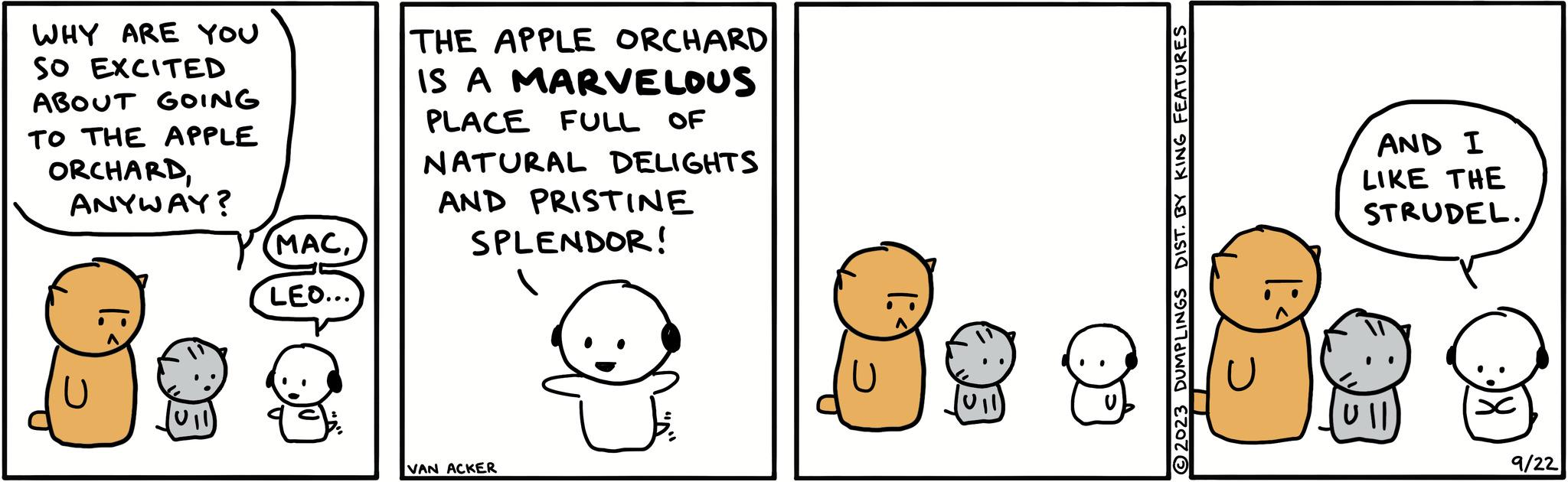 Sharing OCR: WHY ARE YOU SO EXCITED ABOUT GOING TO THE APPLE ORCHARDANYWAY? 88² (MACLEO... THE APPLE ORCHARD IS A MARVELOUS PLACE FULL OF NATURAL DELIGHTS AND PRISTINE SPLENDOR! VAN ACKER DIST. BY KING FEATURES ?2023 DUMPLINGS |: AND I LIKE THE STRUDEL. Ull 9/22 WHY ARE YOU SO EXCITED ABOUT GOING TO THE APPLE ORCHARDANYWAY ? 88² ( MACLEO ... THE APPLE ORCHARD IS A MARVELOUS PLACE FULL OF NATURAL DELIGHTS AND PRISTINE SPLENDOR ! VAN ACKER DIST . BY KING FEATURES ?2023 DUMPLINGS | : AND I LIKE THE STRUDEL . Ull 9/22