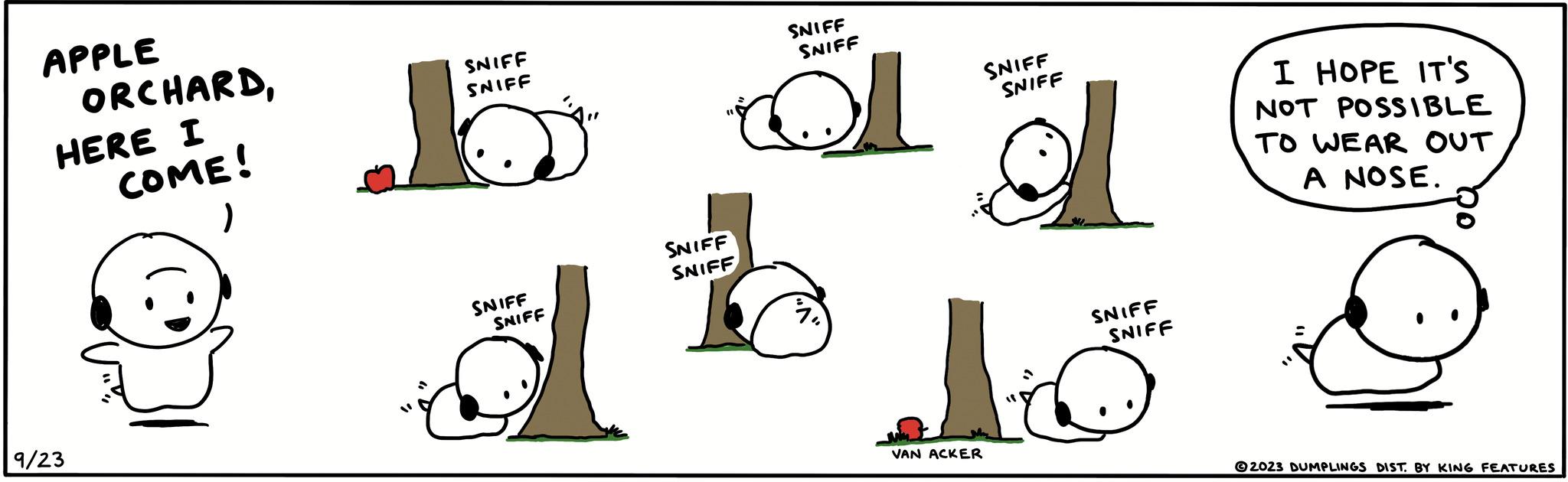Gesture OCR: APPLE ORCHARDHERE I COME! ) 9/23 SNIFF SNIFF SNIFF SNIFF SNIFF SNIFF SNIFF SNIFF 1 SNIFF SNIFF VAN ACKER 1 SNIFF SNIFF I HOPE IT'S NOT POSSIBLE TO WEAR OUT A NOSE. 2023 DUMPLINGS DIST. BY KING FEATURES APPLE ORCHARDHERE I COME ! ) 9/23 SNIFF SNIFF SNIFF SNIFF SNIFF SNIFF SNIFF SNIFF 1 SNIFF SNIFF VAN ACKER 1 SNIFF SNIFF I HOPE IT'S NOT POSSIBLE TO WEAR OUT A NOSE . 2023 DUMPLINGS DIST . BY KING FEATURES