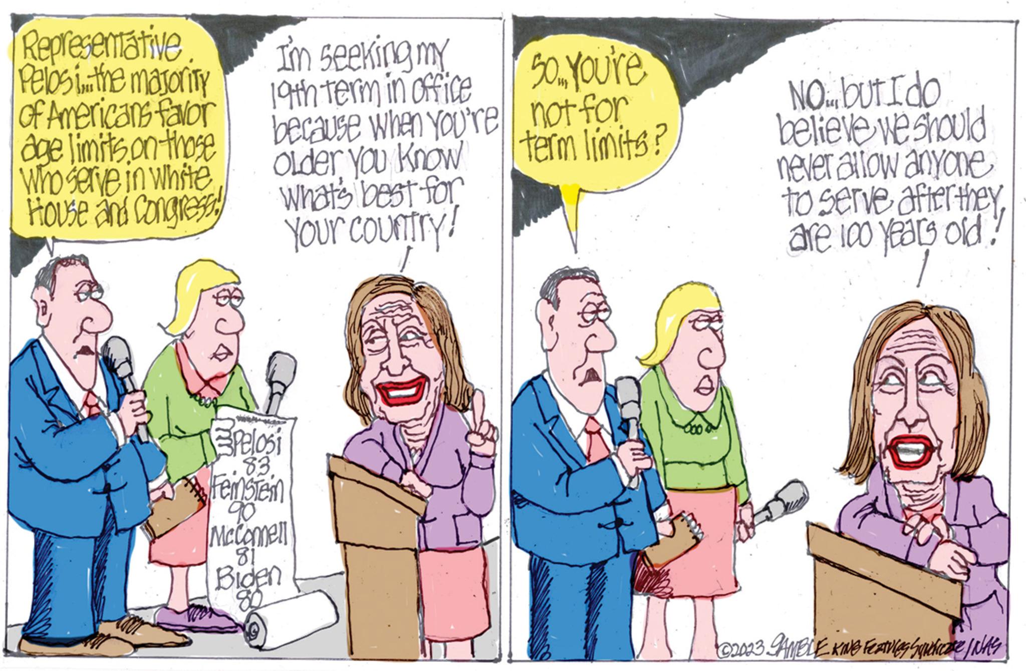 Fictional character OCR: Representative Pelosi...the majority of Americans favor age limits on those Who serve in white House and Congress! I'm seeking my 19th term in office because when you're Older You Know What's best for Your country! Pelosi 83. reinbten 90 McComell 81 Biden 80 50. You're not for term limits? NO but I do believe we should never allow anyone to serve after theyare 100 years old! ©2023 GAMBLE KING FEATVing Squelease I WAS Representative Pelosi ... the majority of Americans favor age limits on those Who serve in white House and Congress ! I'm seeking my 19th term in office because when you're Older You Know What's best for Your country ! Pelosi 83 . reinbten 90 McComell 81 Biden 80 50. You're not for term limits ? NO but I do believe we should never allow anyone to serve after theyare 100 years old ! © 2023 GAMBLE KING FEATVing Squelease I WAS