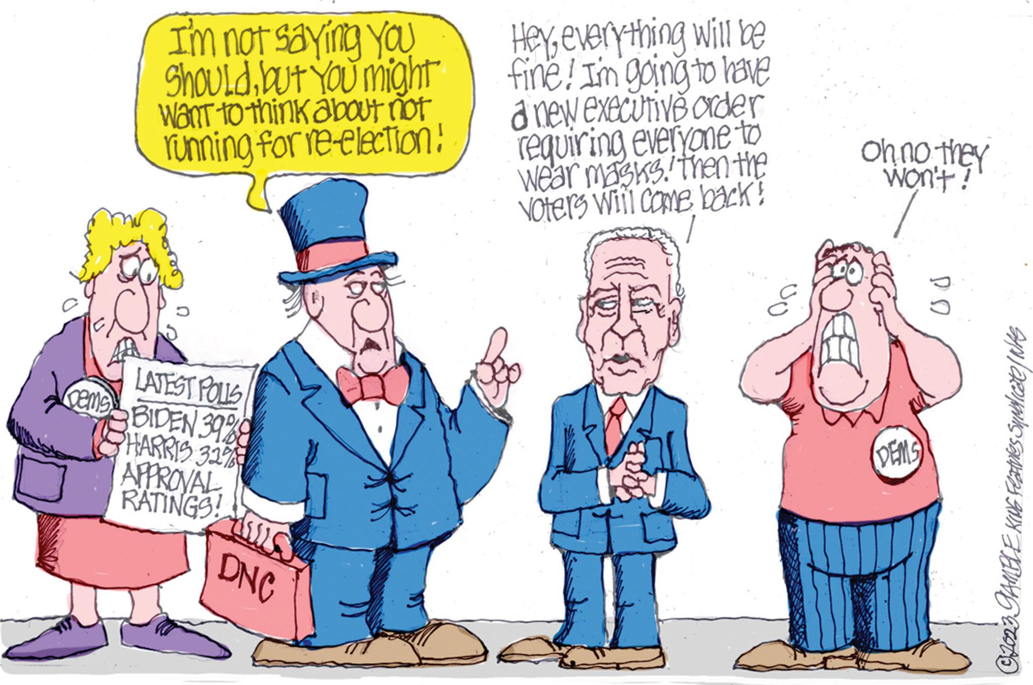 Art OCR: I'm not saying you Shouldbut You might Want to think about not running for re-election! Q LATEST POLLS Gems BIDEN 39%8 HARRIS 32% APPROVAL RATINGS! tills DNC Heyeverything will be fine! I'm going to have a new executive order requiring everyone to wear masks then the Voters will come back! A Oh no they won't! DEMS ?? ?2023 GAMBLE KING Features Syndicate / WAS I'm not saying you Shouldbut You might Want to think about not running for re - election ! Q LATEST POLLS Gems BIDEN 39 % 8 HARRIS 32 % APPROVAL RATINGS ! tills DNC Heyeverything will be fine ! I'm going to have a new executive order requiring everyone to wear masks then the Voters will come back ! A Oh no they won't ! DEMS ?? ?2023 GAMBLE KING Features Syndicate / WAS