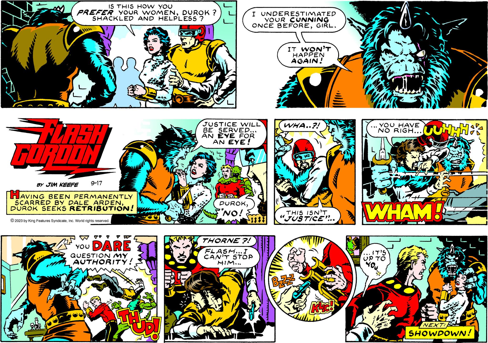 Fictional character OCR: IS THIS HOW YOU PREFER YOUR WOMENDUROK ? SHACKLED AND HELPLESS ? FLASH FORDON 9-17 BY JIM KEEFE HAVING BEEN PERMANENTLY SCARRED BY DALE ARDENDUROK SEEKS RETRIBUTION! © 2023 by King Features SyndicateInc. World rights reserved. N YOU DARE QUESTION MY AUTHORITY! aud ·100 JUSTICE WILL BE SERVED... AN EYE FOR AN EYE! EB DUROK"NO! I UNDERESTIMATED YOUR CUNNING ONCE BEFOREGIRL. THORNE ?! FLASH... I CAN'T STOP HIM... IT WON'T HAPPEN AGAIN! WHA..?! THIS ISN'T "JUSTICE"... BzZ² Klic! YOU HAVE NO RIGH... WHAM! IT'S UP TO UUHHHA YOU.. NEXT: SHOWDOWN! IS THIS HOW YOU PREFER YOUR WOMENDUROK ? SHACKLED AND HELPLESS ? FLASH FORDON 9-17 BY JIM KEEFE HAVING BEEN PERMANENTLY SCARRED BY DALE ARDENDUROK SEEKS RETRIBUTION ! © 2023 by King Features SyndicateInc. World rights reserved . N YOU DARE QUESTION MY AUTHORITY ! aud · 100 JUSTICE WILL BE SERVED ... AN EYE FOR AN EYE ! EB DUROK" NO ! I UNDERESTIMATED YOUR CUNNING ONCE BEFOREGIRL . THORNE ? ! FLASH ... I CAN'T STOP HIM ... IT WON'T HAPPEN AGAIN ! WHA .. ? ! THIS ISN'T " JUSTICE " ... BzZ² Klic ! YOU HAVE NO RIGH ... WHAM ! IT'S UP TO UUHHHA YOU .. NEXT : SHOWDOWN !