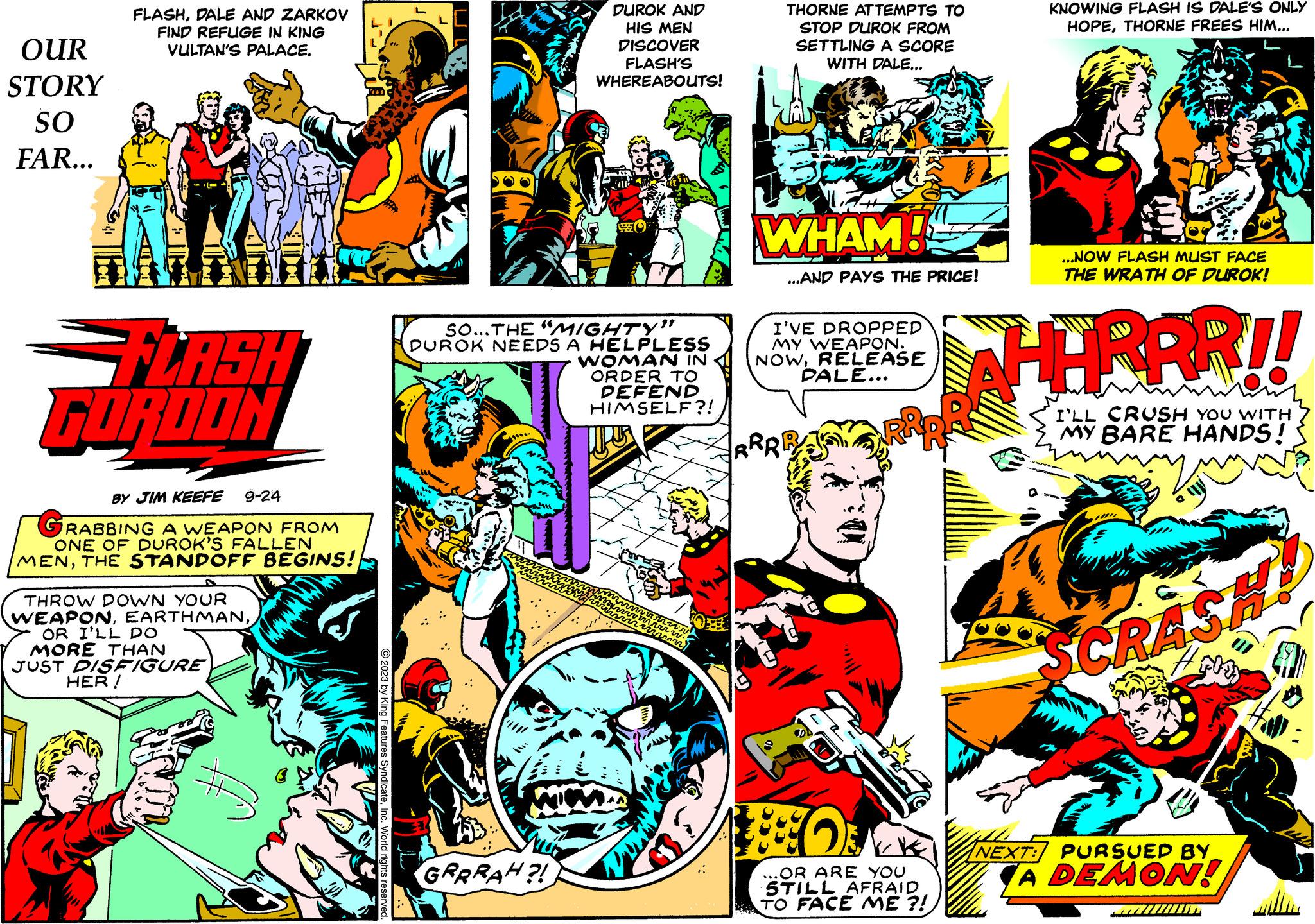 Fiction OCR: OUR STORY SO FAR... FLASHDALE AND ZARKOV FIND REFUGE IN KING VULTAN'S PALACE. FORDON BY JIM KEEFE 9-24 GRABBING A WEAPON FROM ONE OF DUROK'S FALLEN MENTHE STANDOFF BEGINS! THROW DOWN YOUR WEAPONOR I'LL DO MORE THAN JUST DISFIGURE HER! LI © 2023 by King Features SyndicateInc. World rights reserved. ; SO...THE "MIGHTY" DUROK NEEDS A HELPLESS WOMAN IN ORDER TO DEFEND HIMSELF?! mil DUROK AND HIS MEN DISCOVER FLASH'S WHEREABOUTS! GRRRAH?! THORNE ATTEMPTS TO STOP DUROK FROM SETTLING A SCORE WITH DALE... WHAM! ...AND PAYS THE PRICE! I'VE DROPPED MY WEAPON. NOWRELEASE PALE... RRI 1880 OR ARE YOU STILL AFRAID TO FACE ME ?! KNOWING FLASH IS DALE'S ONLY HOPETHORNE FREES HIM... ...NOW FLASH MUST FACE THE WRATH OF DUROK! HERRR!! I'LL CRUSH YOU WITH MY BARE HANDS! SCRASH! Fl NEXT: PURSUED BY A DEMON! OUR STORY SO FAR ... FLASHDALE AND ZARKOV FIND REFUGE IN KING VULTAN'S PALACE . FORDON BY JIM KEEFE 9-24 GRABBING A WEAPON FROM ONE OF DUROK'S FALLEN MENTHE STANDOFF BEGINS ! THROW DOWN YOUR WEAPONOR I'LL DO MORE THAN JUST DISFIGURE HER ! LI © 2023 by King Features SyndicateInc. World rights reserved . ; SO ... THE " MIGHTY " DUROK NEEDS A HELPLESS WOMAN IN ORDER TO DEFEND HIMSELF ?! mil DUROK AND HIS MEN DISCOVER FLASH'S WHEREABOUTS ! GRRRAH ?! THORNE ATTEMPTS TO STOP DUROK FROM SETTLING A SCORE WITH DALE ... WHAM ! ... AND PAYS THE PRICE ! I'VE DROPPED MY WEAPON . NOWRELEASE PALE ... RRI 1880 OR ARE YOU STILL AFRAID TO FACE ME ? ! KNOWING FLASH IS DALE'S ONLY HOPETHORNE FREES HIM ... ... NOW FLASH MUST FACE THE WRATH OF DUROK ! HERRR !! I'LL CRUSH YOU WITH MY BARE HANDS ! SCRASH ! Fl NEXT : PURSUED BY A DEMON !