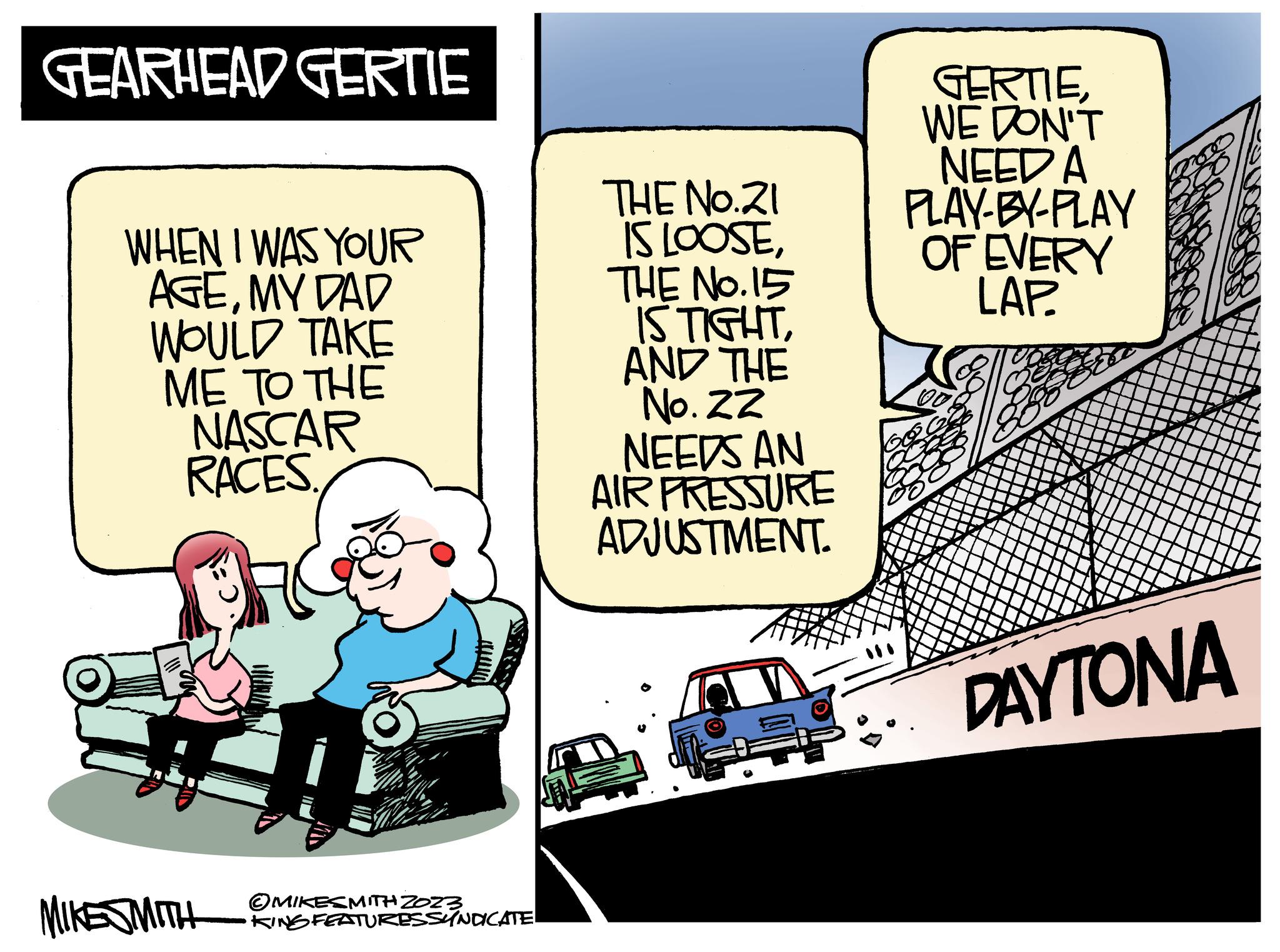 Fictional character OCR: GEARHEAD GERTIE WHEN I WAS YOUR AGEMY DAD WOULD TAKE ME TO THE NASCAR RACES. MIKESMITH MIKESMITH ZOZZ KING FEATURES SYNDICATE. THE No.21 IS LOOSETHE NO.15 IS TIGHTAND THE No. 22 NEEDS AN AIR PRESSURE ADJUSTMENT. 12: GERTIEWE DON'T NEED A PLAY-BY-PLAY OF EVERY LAP DAYTONA GEARHEAD GERTIE WHEN I WAS YOUR AGEMY DAD WOULD TAKE ME TO THE NASCAR RACES . MIKESMITH MIKESMITH ZOZZ KING FEATURES SYNDICATE . THE No.21 IS LOOSETHE NO.15 IS TIGHTAND THE No. 22 NEEDS AN AIR PRESSURE ADJUSTMENT . 12 : GERTIEWE DON'T NEED A PLAY - BY - PLAY OF EVERY LAP DAYTONA