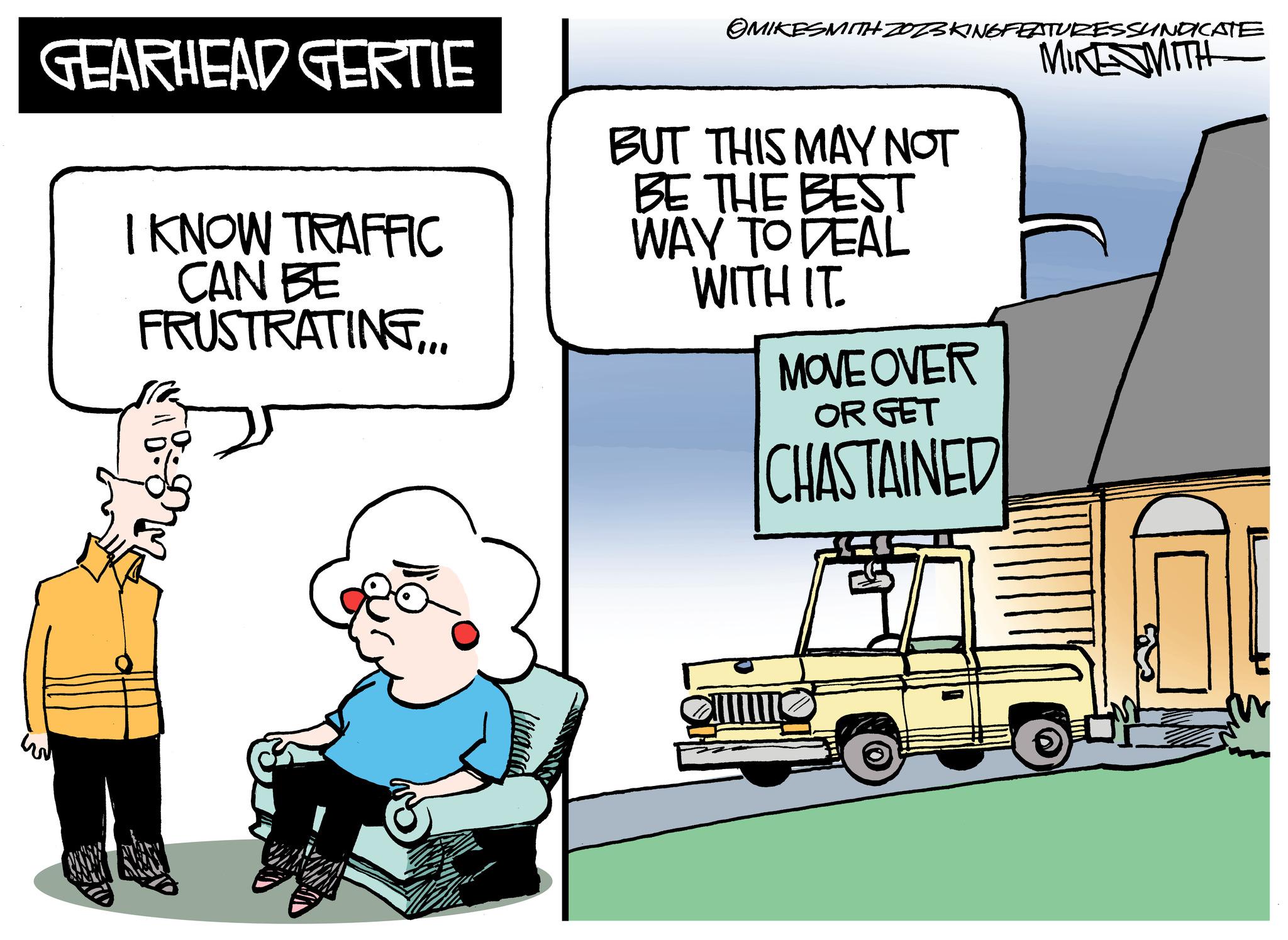 Motor vehicle OCR: GEARHEAD GERTIE I KNOW TRAFFIC CAN BE FRUSTRATING... OMIKESMITH ZOZ3 KINGFEATURES SUNDICATE MIKE MITH BUT THIS MAY NOT BE THE BEST WAY TO DEAL WITH IT. MOVE OVER OR GET CHASTAINED IIII! GEARHEAD GERTIE I KNOW TRAFFIC CAN BE FRUSTRATING ... OMIKESMITH ZOZ3 KINGFEATURES SUNDICATE MIKE MITH BUT THIS MAY NOT BE THE BEST WAY TO DEAL WITH IT . MOVE OVER OR GET CHASTAINED IIII !