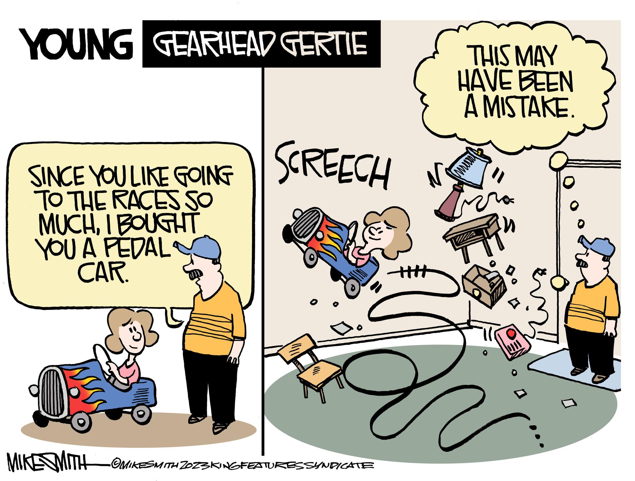 Conversation OCR: YOUNG GEARHEAD GERTIE SINCE YOU LIKE GOING TO THE RACES SO MUCHI BOUGHT YOU A PEDAL CAR. MIKE SMITH SCREECH •OMIKESMITH ZOZ3KING FEATURES SYNDICATE + THIS MAY HAVE BEEN A MISTAKE. prof YOUNG GEARHEAD GERTIE SINCE YOU LIKE GOING TO THE RACES SO MUCHI BOUGHT YOU A PEDAL CAR . MIKE SMITH SCREECH • OMIKESMITH ZOZ3KING FEATURES SYNDICATE + THIS MAY HAVE BEEN A MISTAKE . prof
