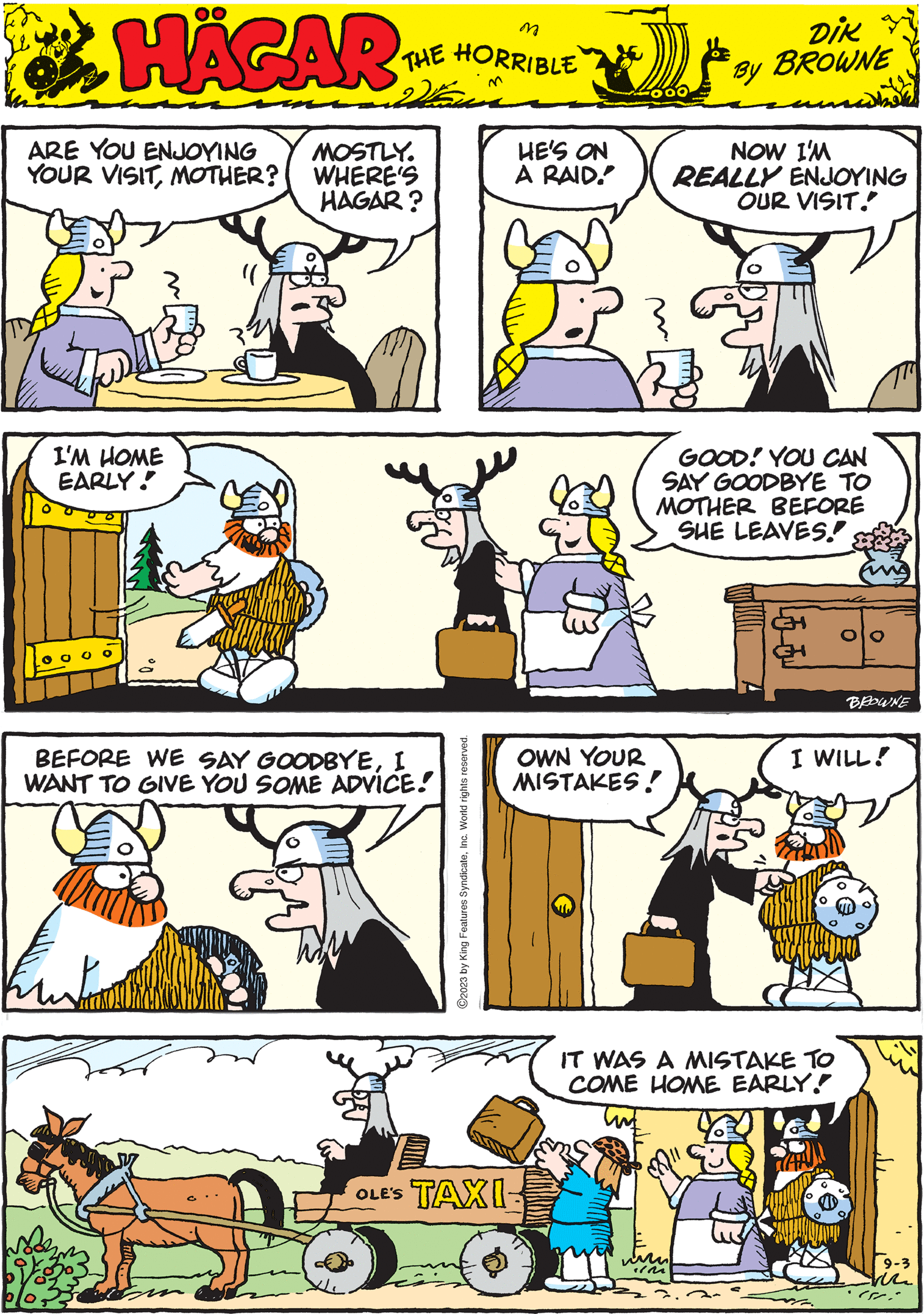 Sharing OCR: HÄGAR THE HORRIBLE by DIK BROWNE I'M HOME EARLY! 0 0 0 0 vo OWN YOUR MISTAKES! I WILL! ?2023 by King Features SyndicateInc. World rights reserved. ARE YOU ENJOYING YOUR VISITMOTHER? MOSTLY. WHERE'S HAGAR? GOOD! YOU CAN SAY GOODBYE TO MOTHER BEFORE SHE LEAVES! BROWNE HE'S ON A RAID. BEFORE WE SAY GOODBYEI WANT TO GIVE YOU SOME ADVICE! Kuntor OLE'S TAXI NOW I'M REALLY ENJOYING OUR VISIT. IT WAS A MISTAKE TO COME HOME EARLY. TAN 9-3 von SEC HÄGAR THE HORRIBLE by DIK BROWNE I'M HOME EARLY ! 0 0 0 0 vo OWN YOUR MISTAKES ! I WILL ! ?2023 by King Features SyndicateInc. World rights reserved . ARE YOU ENJOYING YOUR VISITMOTHER ? MOSTLY . WHERE'S HAGAR ? GOOD ! YOU CAN SAY GOODBYE TO MOTHER BEFORE SHE LEAVES ! BROWNE HE'S ON A RAID . BEFORE WE SAY GOODBYEI WANT TO GIVE YOU SOME ADVICE ! Kuntor OLE'S TAXI NOW I'M REALLY ENJOYING OUR VISIT . IT WAS A MISTAKE TO COME HOME EARLY . TAN 9-3 von SEC