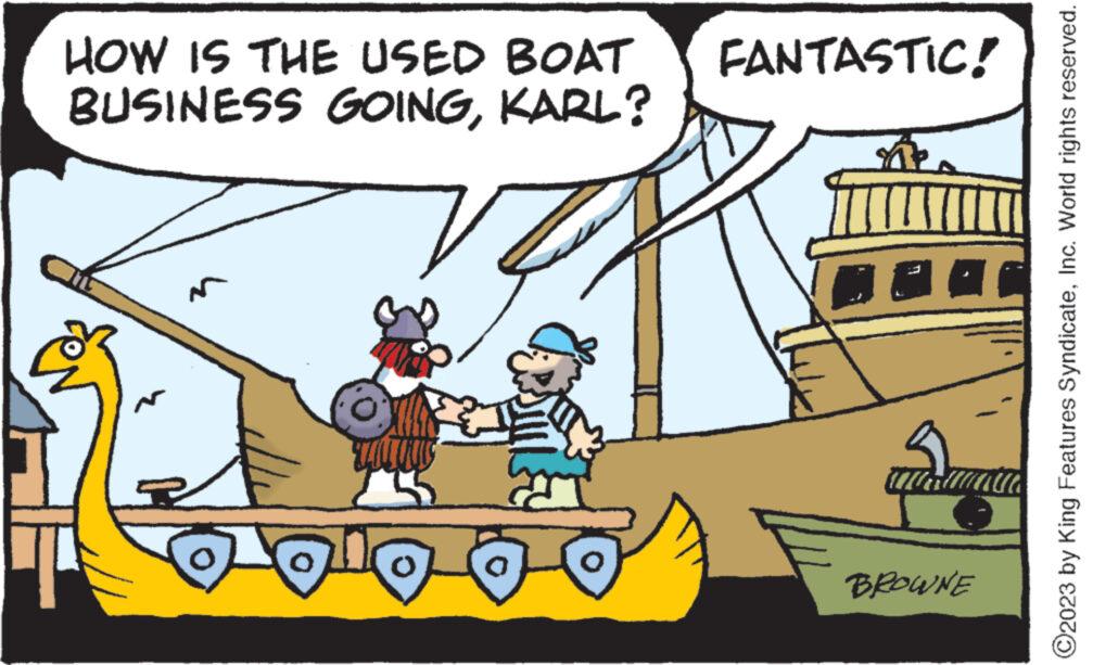 Rectangle OCR: HOW IS THE USED BOAT FANTASTIC! BUSINESS GOINGKARL? N a BROWNE ?2023 by King Features SyndicateInc. World rights reserved. HOW IS THE USED BOAT FANTASTIC ! BUSINESS GOINGKARL ? N a BROWNE ?2023 by King Features SyndicateInc. World rights reserved .