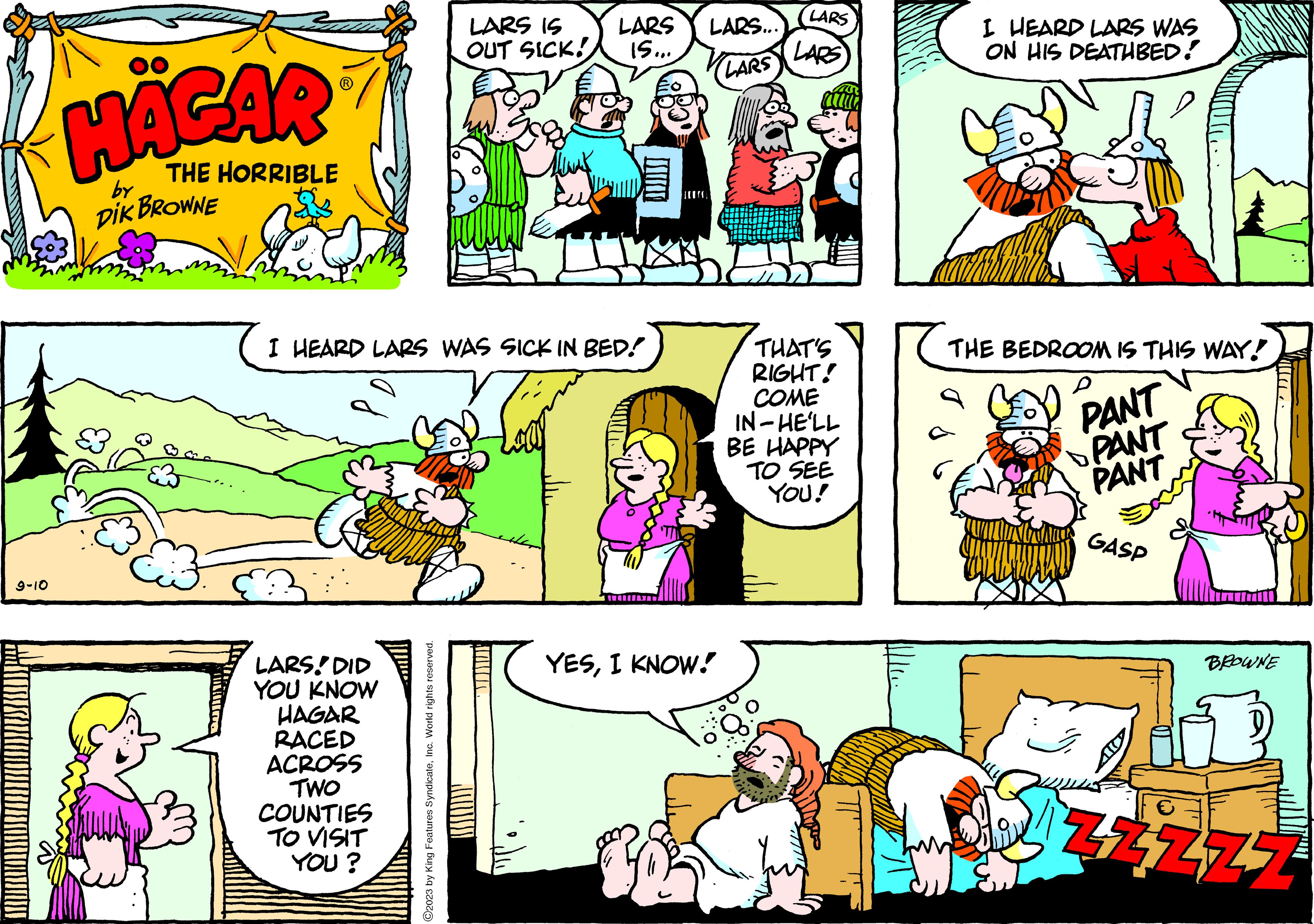 Sharing OCR: 9-10 HÄGAR THE HORRIBLE by DIK BROWNE I HEARD LARS WAS SICK IN BED! LARS DID YOU KNOW HAGAR RACED ACROSS TWO COUNTIES TO VISIT YOU? LARS IS LARS OUT SICK! 15... ?2023 by King Features SyndicateInc. World rights reserved. WI LARS... LARS YESI KNOW! LARS LARS THAT'S RIGHT! COME IN-HE'LL BE HAPPY TO SEE YOU! I HEARD LARS WAS ON HIS DEATHBED! bank THE BEDROOM IS THIS WAY! P PANT PANT PANT GASP BROWNE 47177 9-10 HÄGAR THE HORRIBLE by DIK BROWNE I HEARD LARS WAS SICK IN BED ! LARS DID YOU KNOW HAGAR RACED ACROSS TWO COUNTIES TO VISIT YOU ? LARS IS LARS OUT SICK ! 15 ... ?2023 by King Features SyndicateInc. World rights reserved . WI LARS ... LARS YESI KNOW ! LARS LARS THAT'S RIGHT ! COME IN - HE'LL BE HAPPY TO SEE YOU ! I HEARD LARS WAS ON HIS DEATHBED ! bank THE BEDROOM IS THIS WAY ! P PANT PANT PANT GASP BROWNE 47177