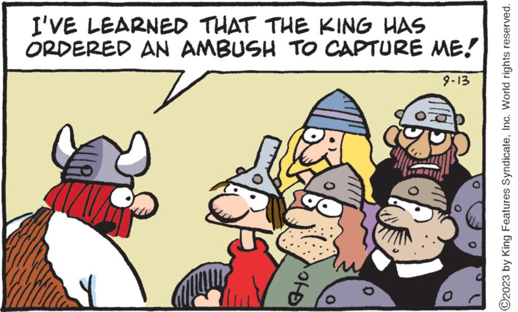 Art OCR: I'VE LEARNED THAT THE KING HAS ORDERED AN AMBUSH TO CAPTURE ME! 9-13 Y ?? O O2023 by King Features SyndicateInc. World rights reserved. I'VE LEARNED THAT THE KING HAS ORDERED AN AMBUSH TO CAPTURE ME ! 9-13 Y ?? O O2023 by King Features SyndicateInc. World rights reserved .