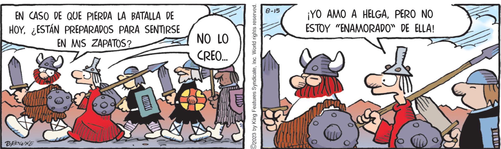 Fictional character OCR: EN CASO DE QUE PIERDA LA BATALLA DE HOYESTÁN PREPARADOS PARA SENTIRSE EN MIS ZAPATOS? BROWNE NO LO CREO... MID C2023 by King Features SyndicateInc. World rights reserved. 8-15 ¡YO AMO A HELGAPERO NO ESTOY "ENAMORADO" DE ELLA! EN CASO DE QUE PIERDA LA BATALLA DE HOYESTÁN PREPARADOS PARA SENTIRSE EN MIS ZAPATOS ? BROWNE NO LO CREO ... MID C2023 by King Features SyndicateInc. World rights reserved . 8-15 ¡ YO AMO A HELGAPERO NO ESTOY " ENAMORADO " DE ELLA !