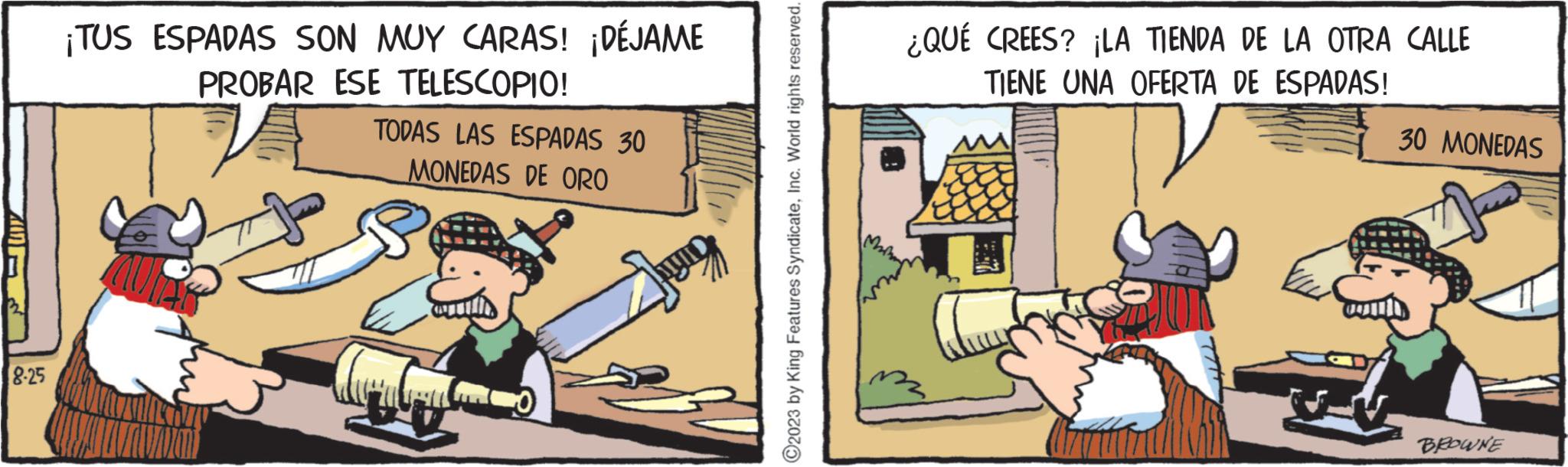 Humour OCR: 8.25 ¡TUS ESPADAS SON MUY CARAS! ¡DÉJAME PROBAR ESE TELESCOPIO! TODAS LAS ESPADAS 30 MONEDAS DE ORO ?2023 by King Features SyndicateInc. World rights reserved. ¿QUÉ CREES? ¡LA TIENDA DE LA OTRA CALLE TIENE UNA OFERTA DE ESPADAS! 30 MONEDAS BROWNE 8.25 ¡ TUS ESPADAS SON MUY CARAS ! ¡ DÉJAME PROBAR ESE TELESCOPIO ! TODAS LAS ESPADAS 30 MONEDAS DE ORO ?2023 by King Features SyndicateInc. World rights reserved . ¿ QUÉ CREES ? ¡ LA TIENDA DE LA OTRA CALLE TIENE UNA OFERTA DE ESPADAS ! 30 MONEDAS BROWNE