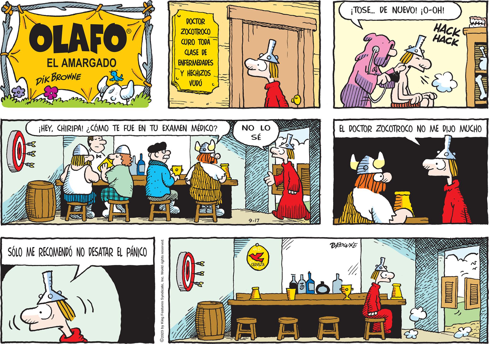 Comics OCR: OLAFO EL AMARGADO DIK BROWNE (0 SÓLO ME RECOMENDO NO DESATAR EL PÁNICO DOCTOR ZOCOTROCO ?2023 by King Features SyndicateInc. World rights reserved. CURO TODA CLASE DE ENFERMEDADES Y HECHIZOS VUDÚ ¡HEYCHIRIPA! ¿CÓMO TE FUE EN TU EXAMEN MÉDICO? C 0 NO LO SÉ 9-17 CERVEZA B ¡TOSE... DE NUEVO! ¡O-OH! HACK HACK BROWNE ATIDAR EL DOCTOR ZOCOTROCO NO ME DIJO MUCHO ?? OLAFO EL AMARGADO DIK BROWNE ( 0 SÓLO ME RECOMENDO NO DESATAR EL PÁNICO DOCTOR ZOCOTROCO ?2023 by King Features SyndicateInc. World rights reserved . CURO TODA CLASE DE ENFERMEDADES Y HECHIZOS VUDÚ ¡ HEYCHIRIPA ! ¿ CÓMO TE FUE EN TU EXAMEN MÉDICO ? C 0 NO LO SÉ 9-17 CERVEZA B ¡ TOSE ... DE NUEVO ! ¡ O - OH ! HACK HACK BROWNE ATIDAR EL DOCTOR ZOCOTROCO NO ME DIJO MUCHO ??