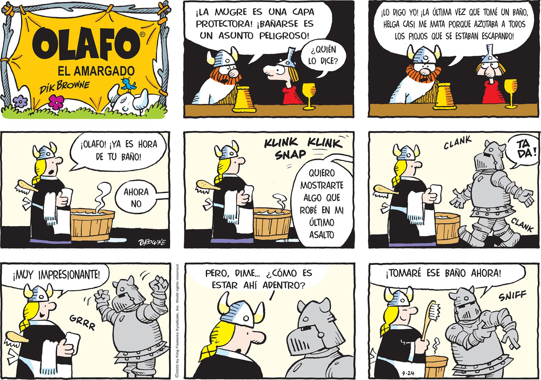 Rectangle OCR: OLAFO EL AMARGADO DIK BROWNE ¡OLAFO! ¡YA ES HORA DE TU BAÑO! ¡MUY IMPRESIONANTE! GRRR AHORA NO BROWNE ©2023 by King Features SyndicateInc. World rights reserved. ¡LA MUGRE ES UNA CAPA PROTECTORA! ¡BAÑARSE ES UN ASUNTO PELIGROSO! ¿QUIÉN LO DICE? KLINK KLINK SNAP QUIERO MOSTRARTE ALGO QUE ROBE EN MI ÚLTIMO ASALTO PERODIME... ¿CÓMO ES ESTAR AHÍ ADENTRO? ¡LO DIGO YO! ¡LA ÚLTIMA VEZ QUE TOMÉ UN BAÑOHELGA CASI ME MATA PORQUE AZOTABA A TODOS LOS PIOJOS QUE SE ESTABAN ESCAPANDO! CLANK ¡TOMARÉ ESE BAÑO AHORA! 9-24 TA DA! CLANK SNIFF OLAFO EL AMARGADO DIK BROWNE ¡ OLAFO ! ¡ YA ES HORA DE TU BAÑO ! ¡ MUY IMPRESIONANTE ! GRRR AHORA NO BROWNE © 2023 by King Features SyndicateInc. World rights reserved . ¡ LA MUGRE ES UNA CAPA PROTECTORA ! ¡ BAÑARSE ES UN ASUNTO PELIGROSO ! ¿ QUIÉN LO DICE ? KLINK KLINK SNAP QUIERO MOSTRARTE ALGO QUE ROBE EN MI ÚLTIMO ASALTO PERODIME ... ¿ CÓMO ES ESTAR AHÍ ADENTRO ? ¡ LO DIGO YO ! ¡ LA ÚLTIMA VEZ QUE TOMÉ UN BAÑOHELGA CASI ME MATA PORQUE AZOTABA A TODOS LOS PIOJOS QUE SE ESTABAN ESCAPANDO ! CLANK ¡ TOMARÉ ESE BAÑO AHORA ! 9-24 TA DA ! CLANK SNIFF