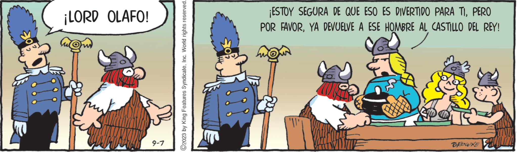 Fiction OCR: of ¡LORD OLAFO! 9-7 ?2023 by King Features SyndicateInc. World rights reserved. ¡ESTOY SEGURA DE QUE ESO ES DIVERTIDO PARA TIPERO POR FAVORYA DEVUELVE A ESE HOMBRE AL CASTILLO DEL REY! 40 BROWNE of ¡ LORD OLAFO ! 9-7 ?2023 by King Features SyndicateInc. World rights reserved . ¡ ESTOY SEGURA DE QUE ESO ES DIVERTIDO PARA TIPERO POR FAVORYA DEVUELVE A ESE HOMBRE AL CASTILLO DEL REY ! 40 BROWNE