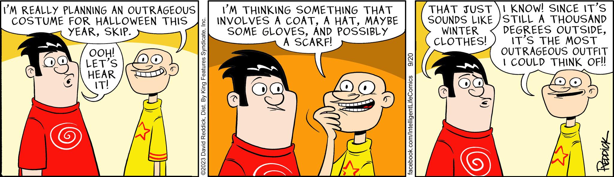 Sharing OCR: I'M REALLY PLANNING AN OUTRAGEOUS COSTUME FOR HALLOWEEN THIS YEARSKIP. OOH! LET'S HEAR IT! ©2023 David ReddickInc. I'M THINKING SOMETHING THAT INVOLVES A COATMAYBE SOME GLOVESAND POSSIBLY A SCARF! 9/20 facebook.com/IntelligentLifeComics THAT JUST SOUNDS LIKE WINTER CLOTHES! I KNOW! SINCE IT'S STILL A THOUSAND DEGREES OUTSIDEIT'S THE MOST OUTRAGEOUS OUTFIT I COULD THINK OF!! REDDICK I'M REALLY PLANNING AN OUTRAGEOUS COSTUME FOR HALLOWEEN THIS YEARSKIP . OOH ! LET'S HEAR IT ! © 2023 David ReddickDist . By King Features SyndicateInc. I'M THINKING SOMETHING THAT INVOLVES A COATA HATMAYBE SOME GLOVESAND POSSIBLY A SCARF ! 9/20 facebook.com/IntelligentLifeComics THAT JUST SOUNDS LIKE WINTER CLOTHES ! I KNOW ! SINCE IT'S STILL A THOUSAND DEGREES OUTSIDEIT'S THE MOST OUTRAGEOUS OUTFIT I COULD THINK OF !! REDDICK