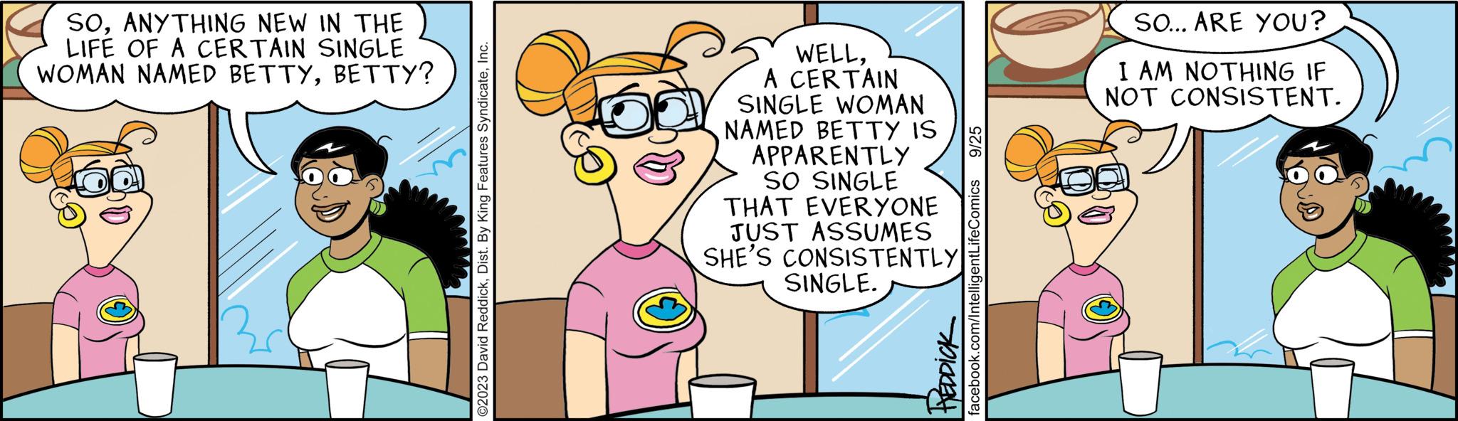 Font OCR: SOANYTHING NEW IN THE LIFE OF A CERTAIN SINGLE WOMAN NAMED BETTYBETTY? ©2023 David ReddickInc. WELLA CERTAIN SINGLE WOMAN NAMED BETTY IS APPARENTLY SO SINGLE THAT EVERYONE JUST ASSUMES SHE'S CONSISTENTLY SINGLE. plaket 9/25 facebook.com/IntelligentLifeComics SO... ARE YOU? I AM NOTHING IF NOT CONSISTENT. SOANYTHING NEW IN THE LIFE OF A CERTAIN SINGLE WOMAN NAMED BETTYBETTY ? © 2023 David ReddickDist . By King Features SyndicateInc. WELLA CERTAIN SINGLE WOMAN NAMED BETTY IS APPARENTLY SO SINGLE THAT EVERYONE JUST ASSUMES SHE'S CONSISTENTLY SINGLE . plaket 9/25 facebook.com/IntelligentLifeComics SO ... ARE YOU ? I AM NOTHING IF NOT CONSISTENT .