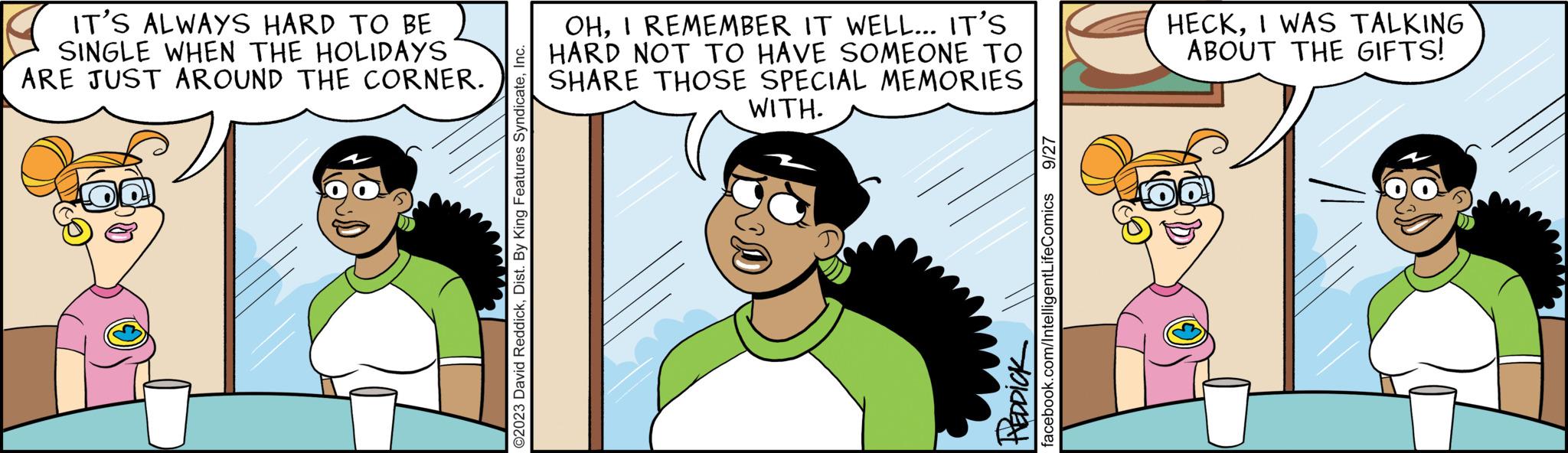 Organism OCR: IT'S ALWAYS HARD TO BE SINGLE WHEN THE HOLIDAYS ARE JUST AROUND THE CORNER. O2023 David ReddickInc. OHI REMEMBER IT WELL... IT'S HARD NOT TO HAVE SOMEONE TO SHARE THOSE SPECIAL MEMORIES WITH. REDDICK 9/27 facebook.com/IntelligentLifeComics HECKI WAS TALKING ABOUT THE GIFTS! IT'S ALWAYS HARD TO BE SINGLE WHEN THE HOLIDAYS ARE JUST AROUND THE CORNER . O2023 David ReddickDist . By King Features SyndicateInc. OHI REMEMBER IT WELL ... IT'S HARD NOT TO HAVE SOMEONE TO SHARE THOSE SPECIAL MEMORIES WITH . REDDICK 9/27 facebook.com/IntelligentLifeComics HECKI WAS TALKING ABOUT THE GIFTS !