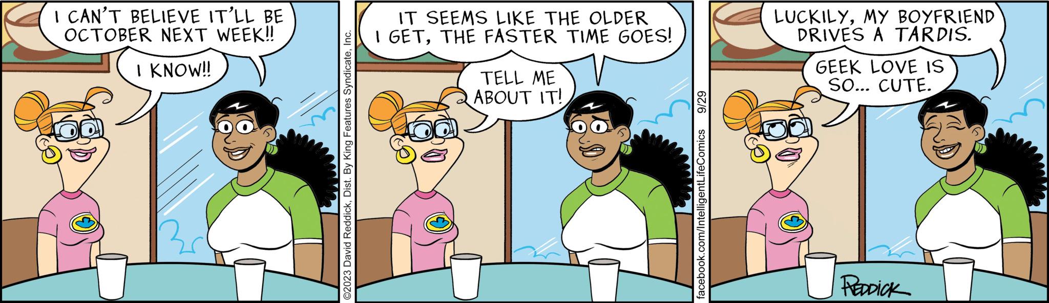 Organism OCR: I CAN'T BELIEVE IT'LL BE OCTOBER NEXT WEEK!! I KNOW!! O2023 David ReddickInc. IT SEEMS LIKE THE OLDER I GETTHE FASTER TIME GOES! TELL ME ABOUT IT! 9/29 facebook.com/IntelligentLifeComics LUCKILYMY BOYFRIEND DRIVES A TARDIS. GEEK LOVE IS SO... CUTE. REDDICK I CAN'T BELIEVE IT'LL BE OCTOBER NEXT WEEK !! I KNOW !! O2023 David ReddickDist . By King Features SyndicateInc. IT SEEMS LIKE THE OLDER I GETTHE FASTER TIME GOES ! TELL ME ABOUT IT ! 9/29 facebook.com/IntelligentLifeComics LUCKILYMY BOYFRIEND DRIVES A TARDIS . GEEK LOVE IS SO ... CUTE . REDDICK