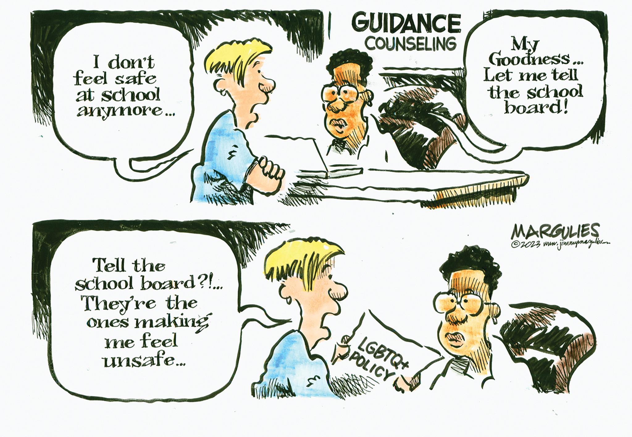 Sharing OCR: I don't feel safe at school anymore... Tell the school board?!... They're the ones making me feel unsafe... 2009 GUIDANCE COUNSELING LGBTQ+ POLICY My Goodness... Let me tell the school board! MARGULIES ?2023 www.j w.jimmypmargulies.com I don't feel safe at school anymore ... Tell the school board ? ! ... They're the ones making me feel unsafe ... 2009 GUIDANCE COUNSELING LGBTQ + POLICY My Goodness ... Let me tell the school board ! MARGULIES ?2023 www.j w.jimmypmargulies.com