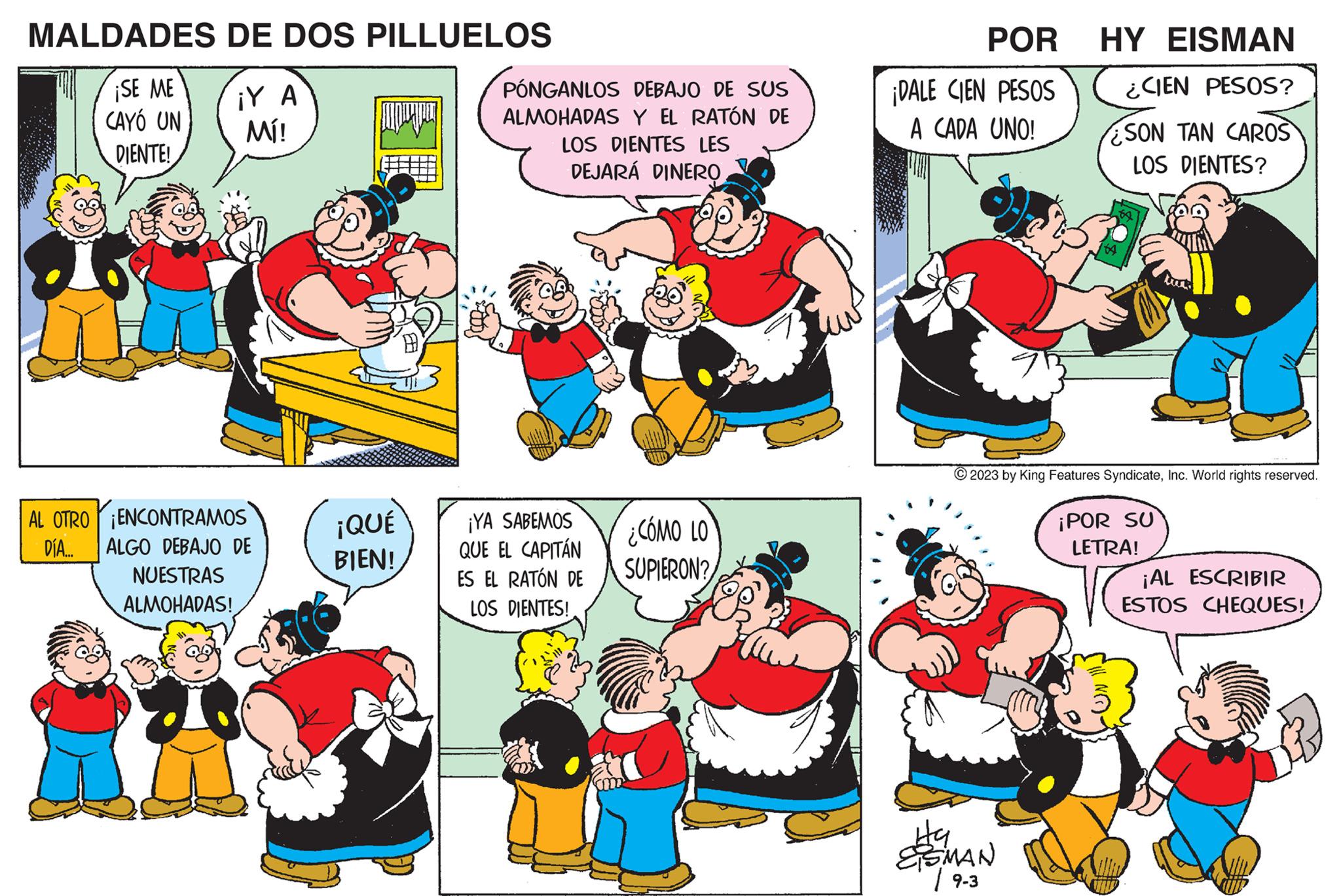 Mammal OCR: MALDADES ¡SE ME CAYÓ UN DIENTE! DE DOS PILLUELOS iY A Mí! ?????? PÓNGANLOS DEBAJO DE SUS ALMOHADAS Y EL RATÓN DE LOS DIENTES LES DEJARÁ DINERO ¡QUÉ BIEN! AL OTRO ENCONTRAMOS DÍA.... ALGO DEBAJO DE NUESTRAS ALMOHADAS! mi 55 Ha SMAN / 9-3 ¡YA SABEMOS QUE EL CAPITÁN ES EL RATÓN DE LOS DIENTES! POR ¡DALE CIEN PESOS A CADA UNO! ¿CÓMO LO SUPIERON? HY EISMAN ¿CIEN PESOS? SON TAN CAROS LOS DIENTES? © 2023 by King Features SyndicateInc. World rights reserved. ¡POR SU LETRA! ¡AL ESCRIBIR ESTOS CHEQUES! MALDADES ¡ SE ME CAYÓ UN DIENTE ! DE DOS PILLUELOS iY A Mí ! ?????? PÓNGANLOS DEBAJO DE SUS ALMOHADAS Y EL RATÓN DE LOS DIENTES LES DEJARÁ DINERO ¡ QUÉ BIEN ! AL OTRO ENCONTRAMOS DÍA .... ALGO DEBAJO DE NUESTRAS ALMOHADAS ! mi 55 Ha SMAN / 9-3 ¡ YA SABEMOS QUE EL CAPITÁN ES EL RATÓN DE LOS DIENTES ! POR ¡ DALE CIEN PESOS A CADA UNO ! ¿ CÓMO LO SUPIERON ? HY EISMAN ¿ CIEN PESOS ? SON TAN CAROS LOS DIENTES ? © 2023 by King Features SyndicateInc. World rights reserved . ¡ POR SU LETRA ! ¡ AL ESCRIBIR ESTOS CHEQUES !