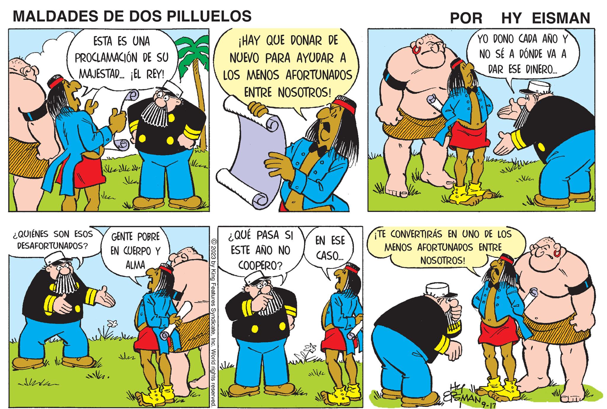 Yellow OCR: MALDADES DE DOS PILLUELOS ESTA ES UNA PROCLAMACIÓN DE SU MAJESTAD... EL REY! ¿QUIÉNES SON ESOS DESAFORTUNADOS? kaille d Neer GENTE POBRE EN CUERPO Y ALMA 13 illa. Mas Man © 2023 by King Features SyndicateInc. World rights reserved. ¡HAY QUE DONAR DE NUEVO PARA AYUDAR A LOS MENOS AFORTUNADOS ENTRE NOSOTROS! ¿QUÉ PASA SI ESTE AÑO NO COOPERO? EN ESE CASO... Hiller NG POR HY EISMAN YO DONO CADA AÑO Y NO SÉ A DÓNDE VA A DAR ESE DINERO.... Junsin welke ikken TE CONVERTIRÁS EN UNO DE LOS MENOS AFORTUNADOS ENTRE NOSOTROS! WUN EPSMAN ¹9-17 MALDADES DE DOS PILLUELOS ESTA ES UNA PROCLAMACIÓN DE SU MAJESTAD ... EL REY ! ¿ QUIÉNES SON ESOS DESAFORTUNADOS ? kaille d Neer GENTE POBRE EN CUERPO Y ALMA 13 illa . Mas Man © 2023 by King Features SyndicateInc. World rights reserved . ¡ HAY QUE DONAR DE NUEVO PARA AYUDAR A LOS MENOS AFORTUNADOS ENTRE NOSOTROS ! ¿ QUÉ PASA SI ESTE AÑO NO COOPERO ? EN ESE CASO ... Hiller NG POR HY EISMAN YO DONO CADA AÑO Y NO SÉ A DÓNDE VA A DAR ESE DINERO .... Junsin welke ikken TE CONVERTIRÁS EN UNO DE LOS MENOS AFORTUNADOS ENTRE NOSOTROS ! WUN EPSMAN ¹9-17