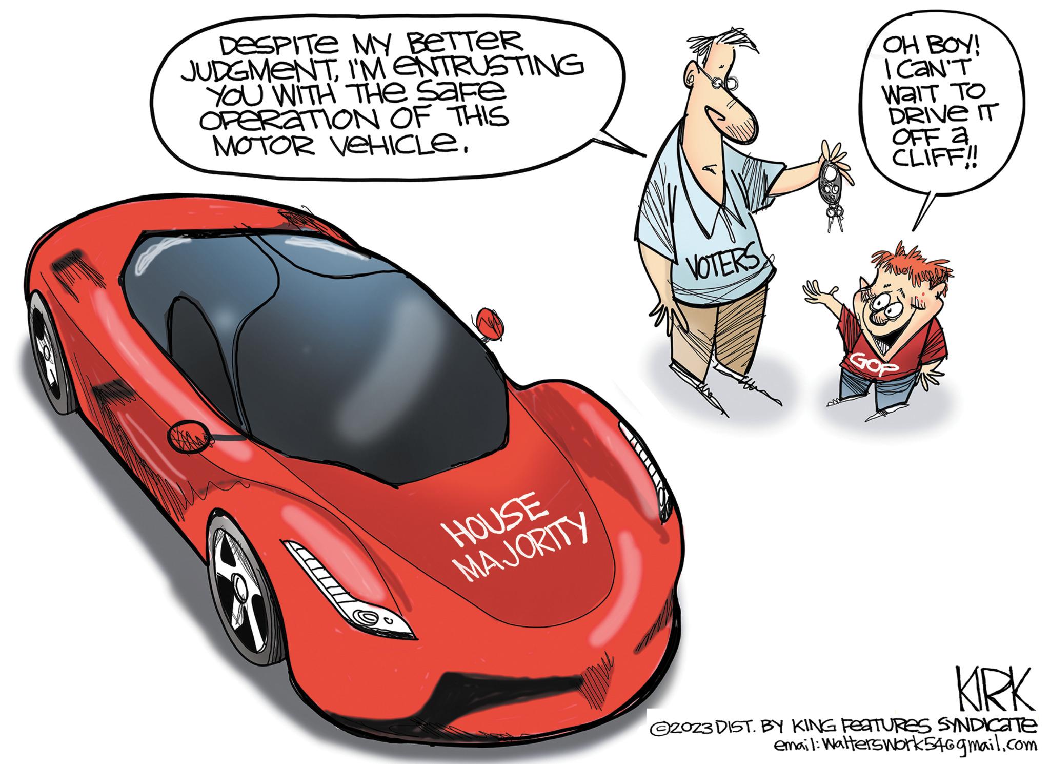 Cartoon OCR: DESPITE MY BETTER JUDGMENTI'M ENTRUSTING YOU WITH THE SAFE OPERATION OF THIS MOTOR VEHICLE. HOUSE MAJORITY VOTERS OH BOY! I CAN'T WAIT TO DRIVE IT OFF a CLIFF!! GOP KIRK ©2023 DIST. BY KING FEATURES SYNDICATE email: Walterswork54@gmail.com DESPITE MY BETTER JUDGMENTI'M ENTRUSTING YOU WITH THE SAFE OPERATION OF THIS MOTOR VEHICLE . HOUSE MAJORITY VOTERS OH BOY ! I CAN'T WAIT TO DRIVE IT OFF a CLIFF !! GOP KIRK © 2023 DIST . BY KING FEATURES SYNDICATE email : Walterswork54@gmail.com
