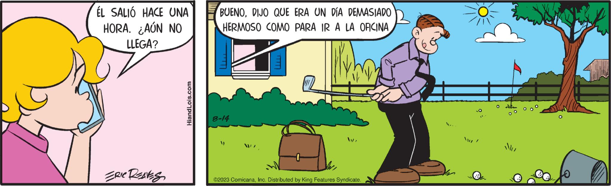Art OCR: ÉL SALIÓ HACE UNA HORA. ¿AÚN NO LLEGA? ERIC REAVES HiandLois.com BUENODIJO QUE ERA UN DÍA DEMASIADO HERMOSO COMO PARA IR A LA OFICINA 8-14 V ©2023 ComicanaInc. Distributed by King Features Syndicate. W. O MI ÉL SALIÓ HACE UNA HORA . ¿ AÚN NO LLEGA ? ERIC REAVES HiandLois.com BUENODIJO QUE ERA UN DÍA DEMASIADO HERMOSO COMO PARA IR A LA OFICINA 8-14 V © 2023 ComicanaInc. Distributed by King Features Syndicate . W. O MI