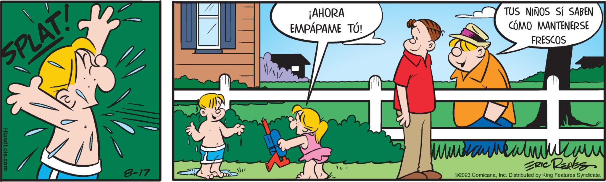 Parallel OCR: SPLAT! HiandLois.com 8-17 ¡AHORA EMPÁPAME TÚ! TUS NIÑOS SÍ SABEN CÓMO MANTENERSE FRESCOS ?????????????? ERIC REAVES ?2023 ComicanaInc. Distributed by King Features Syndicate. SPLAT ! HiandLois.com 8-17 ¡ AHORA EMPÁPAME TÚ ! TUS NIÑOS SÍ SABEN CÓMO MANTENERSE FRESCOS ?????????????? ERIC REAVES ?2023 ComicanaInc. Distributed by King Features Syndicate .