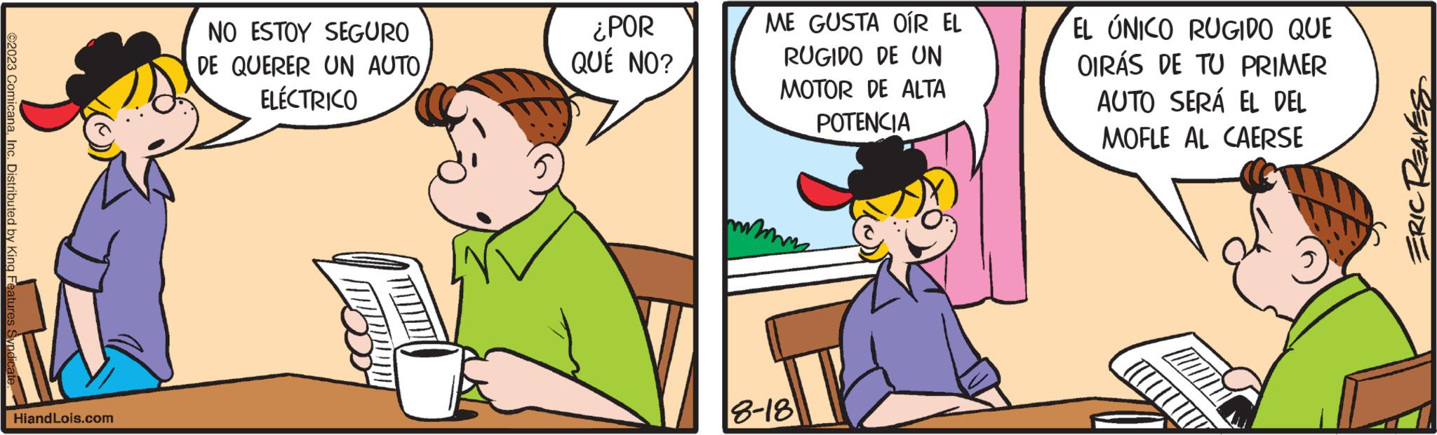 Humour OCR: ©2023 ComicanaInc. Distributed by King Features HiandLois.com NO ESTOY SEGURO DE QUERER UN AUTOELÉCTRICO ¿POR QUÉ NO? ME GUSTA OÍR EL RUGIDO DE UN MOTOR DE ALTA POTENCIA m 8-18 EL ÚNICO RUGIDO QUE OIRÁS DE TU PRIMER AUTO SERÁ EL DEL MOFLE AL CAERSE ( ERIC REAVES © 2023 ComicanaInc. Distributed by King Features HiandLois.com NO ESTOY SEGURO DE QUERER UN AUTOELÉCTRICO ¿ POR QUÉ NO ? ME GUSTA OÍR EL RUGIDO DE UN MOTOR DE ALTA POTENCIA m 8-18 EL ÚNICO RUGIDO QUE OIRÁS DE TU PRIMER AUTO SERÁ EL DEL MOFLE AL CAERSE ( ERIC REAVES