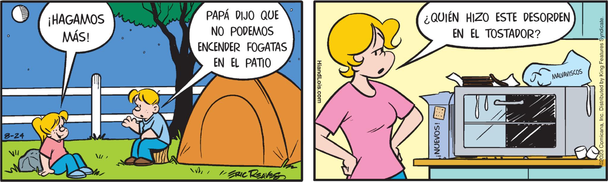 Sleeve OCR: 8-24 ¡HAGAMOS MÁS! D PAPÁ DIJO QUE NO PODEMOS ENCENDER FOGATAS EN EL PATIO WI/ERIC REAVES HiandLois.com ¿QUIÉN HIZO ESTE DESORDEN EN EL TOSTADOR? ¡NUEVOS! TOS MALVAVISCOS 2023 ComicanaInc. Distributed by King Features Syndicate. 8-24 ¡ HAGAMOS MÁS ! D PAPÁ DIJO QUE NO PODEMOS ENCENDER FOGATAS EN EL PATIO WI / ERIC REAVES HiandLois.com ¿ QUIÉN HIZO ESTE DESORDEN EN EL TOSTADOR ? ¡ NUEVOS ! TOS MALVAVISCOS 2023 ComicanaInc. Distributed by King Features Syndicate .