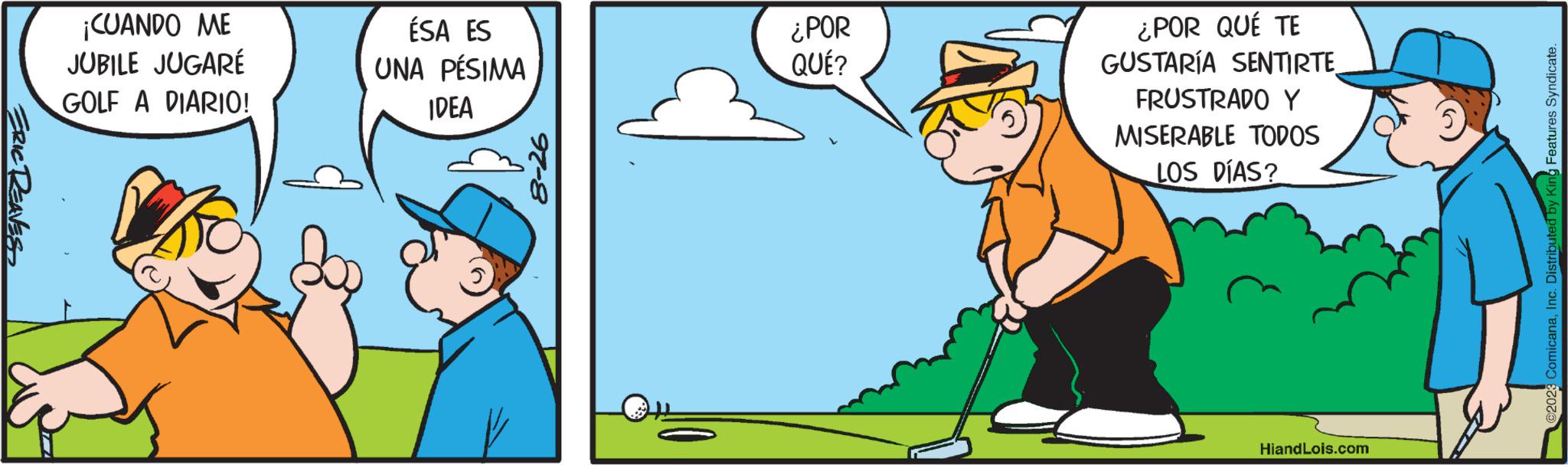 Conversation OCR: ERIC REAVES ¡CUANDO ME JUBILE JUGARÉ GOLF A DIARIO! ÉSA ES UNA PÉSIMA IDEA 8-26 ¿POR QUÉ? ¿POR QUÉ TE GUSTARÍA SENTIRTE FRUSTRADO Y MISERABLE TODOS LOS DÍAS? HiandLois.com @2023 ComicanaInc. Distributed by King Features Syndicate. ERIC REAVES ¡ CUANDO ME JUBILE JUGARÉ GOLF A DIARIO ! ÉSA ES UNA PÉSIMA IDEA 8-26 ¿ POR QUÉ ? ¿ POR QUÉ TE GUSTARÍA SENTIRTE FRUSTRADO Y MISERABLE TODOS LOS DÍAS ? HiandLois.com @ 2023 ComicanaInc. Distributed by King Features Syndicate .