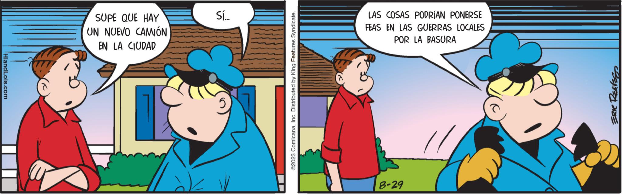 Happy OCR: HiandLois.com SUPE QUE HAY UN NUEVO CAMIÓN EN LA CIUDAD Sí... ©2023 ComicanaInc. Distributed by King Features Syndicate. LAS COSAS PODRÍAN PONERSE FEAS EN LAS GUERRAS LOCALES POR LA BASURA 8-29 ERIC REAVE HiandLois.com SUPE QUE HAY UN NUEVO CAMIÓN EN LA CIUDAD Sí ... © 2023 ComicanaInc. Distributed by King Features Syndicate . LAS COSAS PODRÍAN PONERSE FEAS EN LAS GUERRAS LOCALES POR LA BASURA 8-29 ERIC REAVE