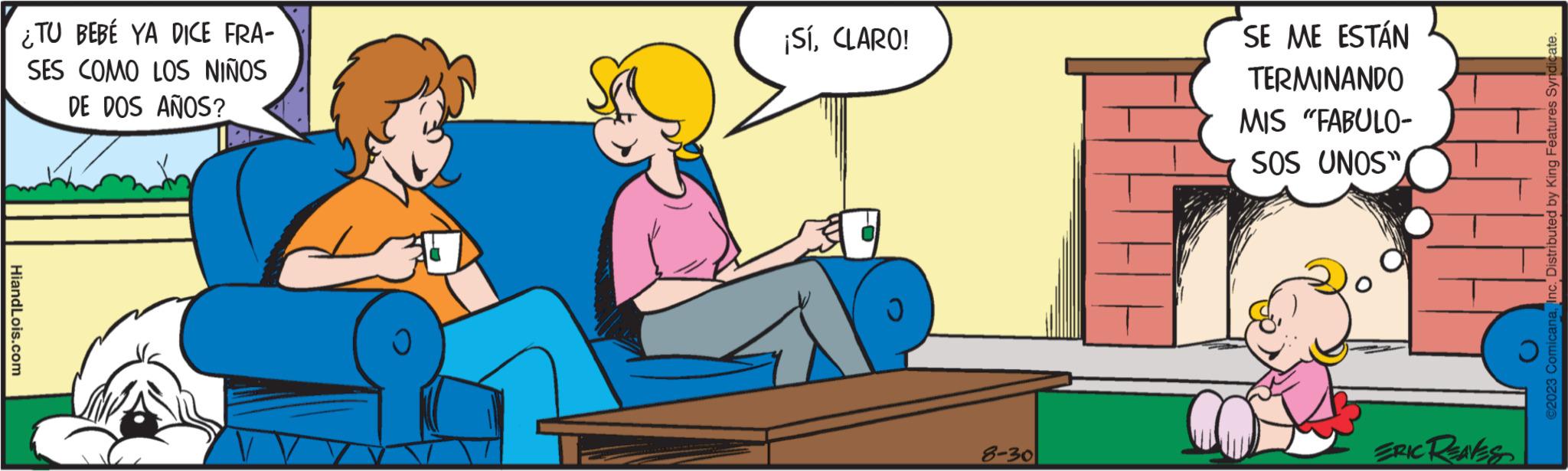 Sitting OCR: ¿TU BEBÉ YA DICE FRA- SES COMO LOS NIÑOS DE DOS AÑOS? HiandLois.com ¡SíCLARO! 8-30 SE ME ESTÁN TERMINANDO MIS "FABULO- SOS UNOS" ERIC REAKS ©2023 ComicanaInc. Distributed by King Features Syndicate. ¿ TU BEBÉ YA DICE FRA SES COMO LOS NIÑOS DE DOS AÑOS ? HiandLois.com ¡ SíCLARO ! 8-30 SE ME ESTÁN TERMINANDO MIS " FABULO SOS UNOS " ERIC REAKS © 2023 ComicanaInc. Distributed by King Features Syndicate .