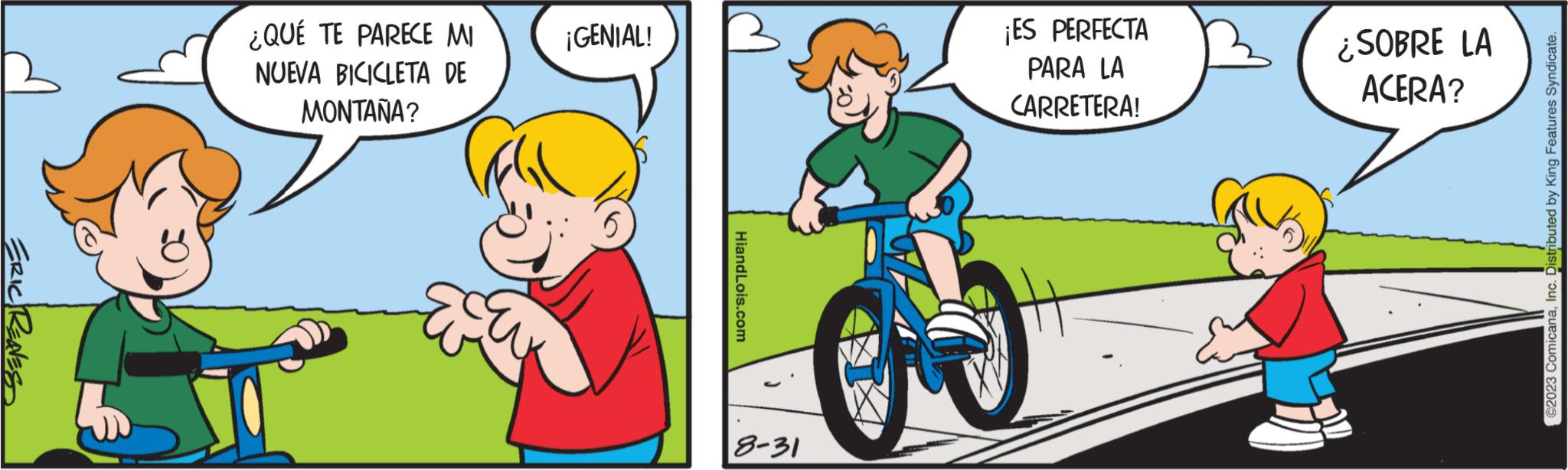 Gesture OCR: ERIC RENES ¿QUÉ TE PARECE MI NUEVA BICICLETA DE MONTAÑA? ¡GENIAL! HiandLois.com 8-31 ¡ES PERFECTA PARA LA CARRETERA! ¿SOBRE LA ACERA? ©2023 ComicanaInc. Distributed by King Features Syndicate. ERIC RENES ¿ QUÉ TE PARECE MI NUEVA BICICLETA DE MONTAÑA ? ¡ GENIAL ! HiandLois.com 8-31 ¡ ES PERFECTA PARA LA CARRETERA ! ¿ SOBRE LA ACERA ? © 2023 ComicanaInc. Distributed by King Features Syndicate .