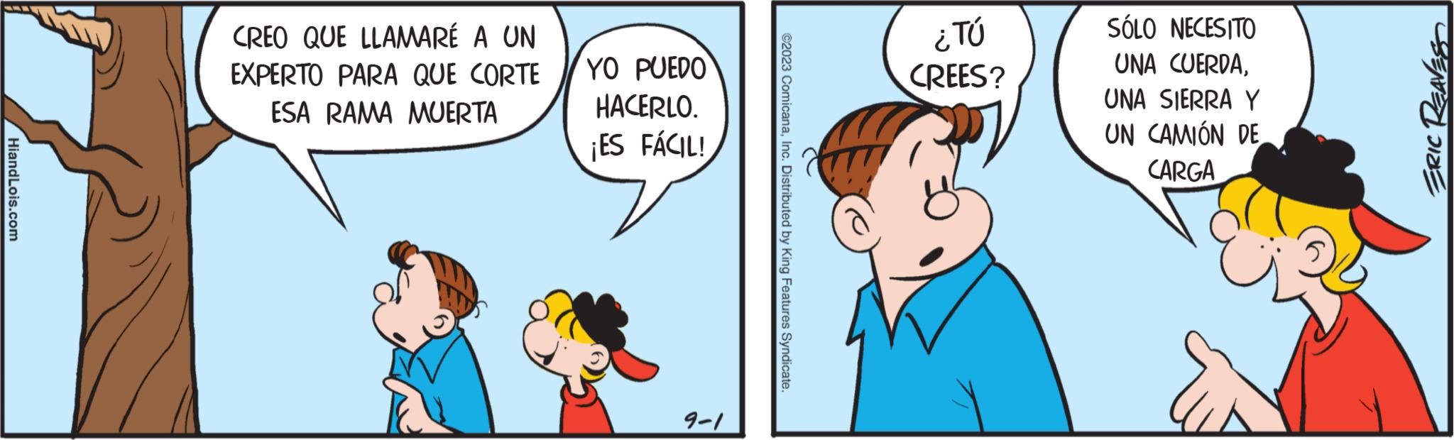 Organism OCR: HiandLois.com CREO QUE LLAMARÉ A UN EXPERTO PARA QUE CORTE ESA RAMA MUERTA YO PUEDO HACERLO. ¡ES FÁCIL! 9-1 ©2023 ComicanaInc. Distributed by King Features Syndicate. ¿TÚ CREES? SÓLO NECESITO UNA CUERDAUNA SIERRA Y UN CAMIÓN DE CARGA ERIC REAVESS HiandLois.com CREO QUE LLAMARÉ A UN EXPERTO PARA QUE CORTE ESA RAMA MUERTA YO PUEDO HACERLO . ¡ ES FÁCIL ! 9-1 © 2023 ComicanaInc. Distributed by King Features Syndicate . ¿ TÚ CREES ? SÓLO NECESITO UNA CUERDAUNA SIERRA Y UN CAMIÓN DE CARGA ERIC REAVESS