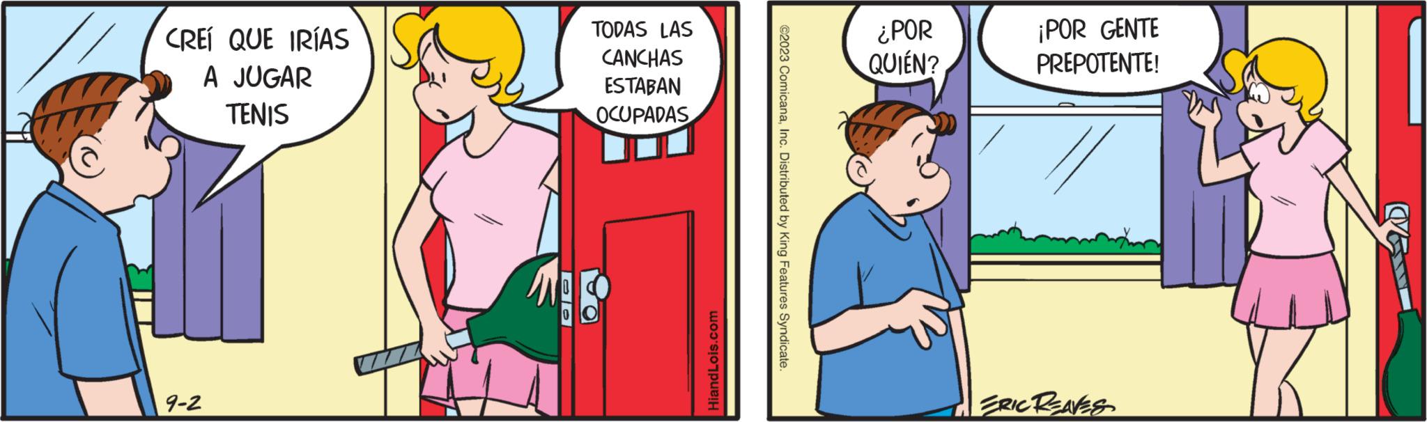 People OCR: CREÍ QUE IRÍAS A JUGAR TENIS 9-2 JO TODAS LAS CANCHAS ESTABAN OCUPADAS HiandLois.com ©2023 ComicanaInc. Distributed by King Features Syndicate. ¿POR QUIÉN? ¡POR GENTE PREPOTENTE! ERIC REAVES SAD CREÍ QUE IRÍAS A JUGAR TENIS 9-2 JO TODAS LAS CANCHAS ESTABAN OCUPADAS HiandLois.com © 2023 ComicanaInc. Distributed by King Features Syndicate . ¿ POR QUIÉN ? ¡ POR GENTE PREPOTENTE ! ERIC REAVES SAD