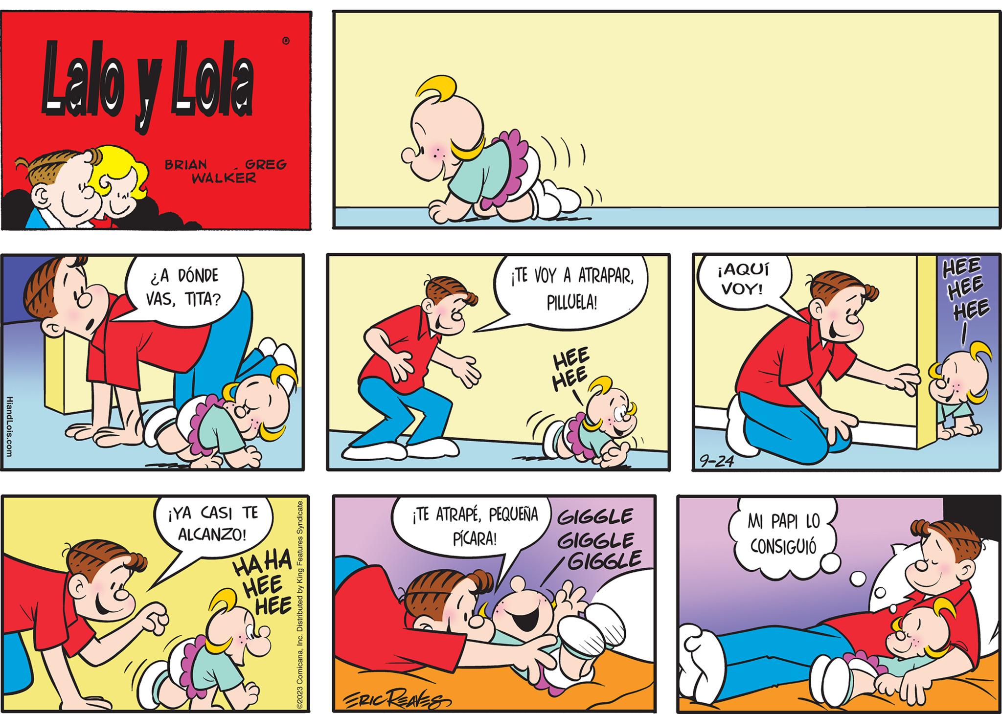 Yellow OCR: HiandLois.com Lallo y Lola BRIAN WALKER ¿A DÓNDE VASTITA? GREG O ¡YA CASI TE ALCANZO! HAHA HEE HEE ©2023 ComicanaInc. Distributed by King Features Syndicate ¡TE VOY A ATRAPARPILLUELA! ¡TE ATRAPÉPEQUEÑA PÍCARA! ERIC REAVES HEE HEE GIGGLE GIGGLE GIGGLE ¡AQUÍ VOY! 9-24 MI PAPI LO CONSIGUIÓ O HEE HEE HEE HiandLois.com Lallo y Lola BRIAN WALKER ¿ A DÓNDE VASTITA ? GREG O ¡ YA CASI TE ALCANZO ! HAHA HEE HEE © 2023 ComicanaInc. Distributed by King Features Syndicate ¡ TE VOY A ATRAPARPILLUELA ! ¡ TE ATRAPÉPEQUEÑA PÍCARA ! ERIC REAVES HEE HEE GIGGLE GIGGLE GIGGLE ¡ AQUÍ VOY ! 9-24 MI PAPI LO CONSIGUIÓ O HEE HEE HEE