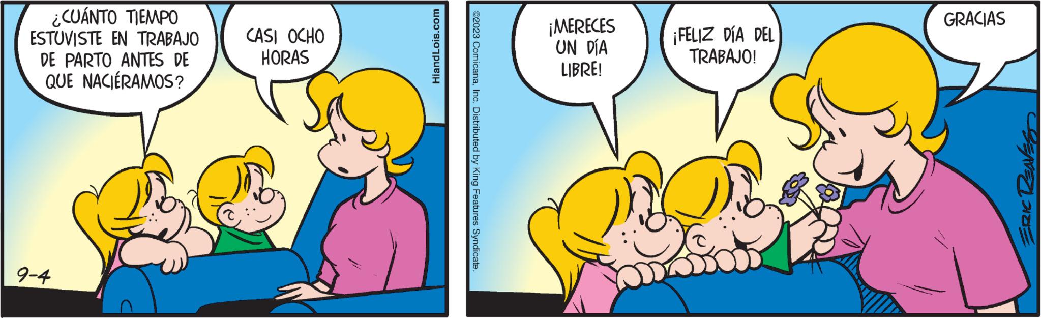 Art OCR: ¿CUÁNTO TIEMPO ESTUVISTE EN TRABAJO DE PARTO ANTES DE QUE NACIÉRAMOS? 9-4 CASI OCHO HORAS Hi and Lois.com ©2023 ComicanaInc. Distributed by King Features Syndicate. ¡MERECES UN DÍA LIBRE! ¡FELIZ DÍA DEL TRABAJO! GRACIAS ERIC RENES ¿ CUÁNTO TIEMPO ESTUVISTE EN TRABAJO DE PARTO ANTES DE QUE NACIÉRAMOS ? 9-4 CASI OCHO HORAS Hi and Lois.com © 2023 ComicanaInc. Distributed by King Features Syndicate . ¡ MERECES UN DÍA LIBRE ! ¡ FELIZ DÍA DEL TRABAJO ! GRACIAS ERIC RENES