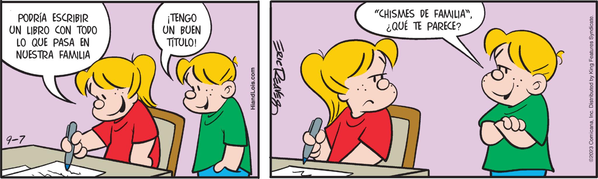 Happy OCR: PODRÍA ESCRIBIR UN LIBRO CON TODO LO QUE PASA EN NUESTRA FAMILIA 9-7 ¡TENGO UN BUEN TÍTULO! HiandLois.com ERIC REAVES "CHISMES DE FAMILIA"¿QUÉ TE PARECE? zii ?2023 ComicanaInc. Distributed by King Features Syndicate. PODRÍA ESCRIBIR UN LIBRO CON TODO LO QUE PASA EN NUESTRA FAMILIA 9-7 ¡ TENGO UN BUEN TÍTULO ! HiandLois.com ERIC REAVES " CHISMES DE FAMILIA "¿ QUÉ TE PARECE ? zii ?2023 ComicanaInc. Distributed by King Features Syndicate .