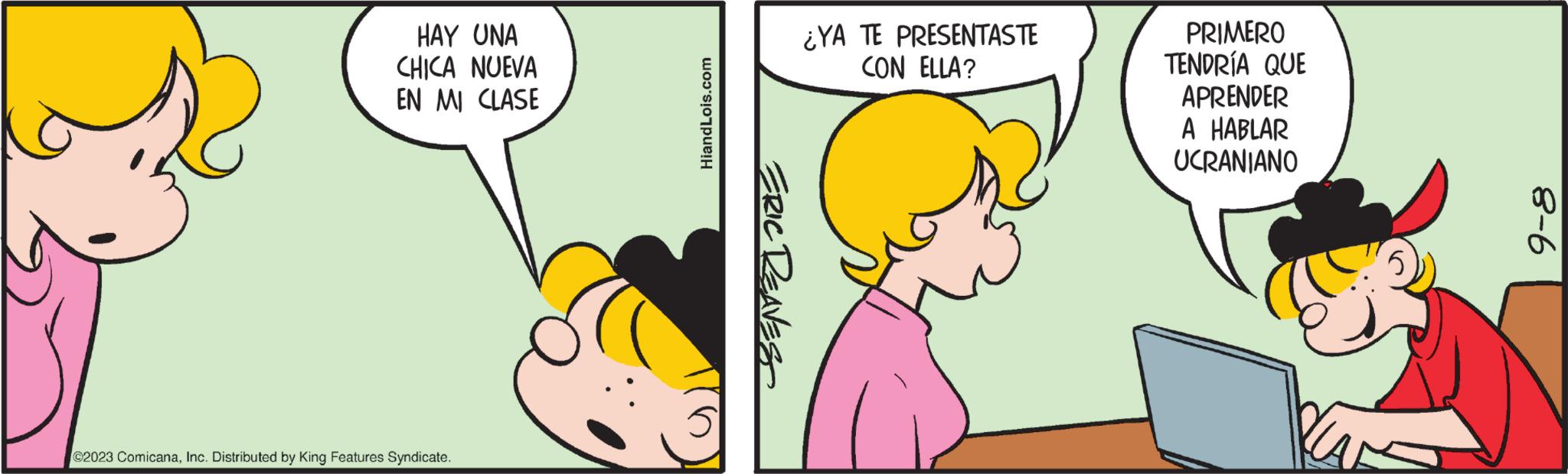 Mammal OCR: HAY UNA CHICA NUEVA EN MI CLASE ©2023 ComicanaInc. Distributed by King Features Syndicate. HiandLois.com ERIC REAVES ¿YA TE PRESENTASTE CON ELLA? PRIMERO TENDRÍA QUE APRENDER A HABLAR UCRANIANO 9-8 HAY UNA CHICA NUEVA EN MI CLASE © 2023 ComicanaInc. Distributed by King Features Syndicate . HiandLois.com ERIC REAVES ¿ YA TE PRESENTASTE CON ELLA ? PRIMERO TENDRÍA QUE APRENDER A HABLAR UCRANIANO 9-8