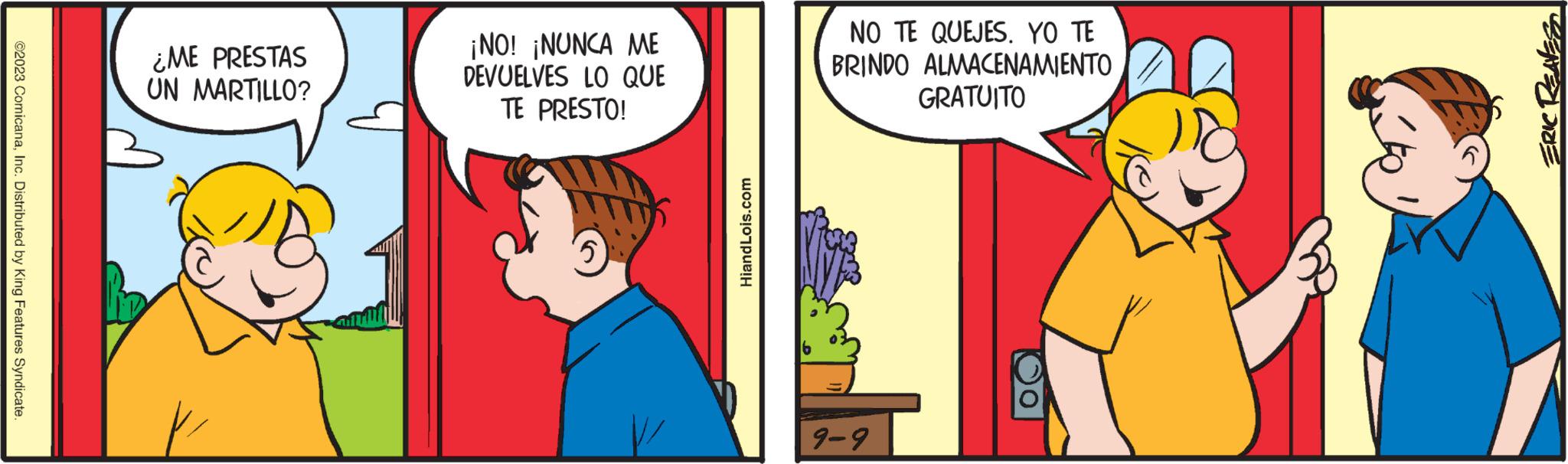 Fictional character OCR: @2023 ComicanaInc. Distributed by King Features Syndicate. ¿ME PRESTAS UN MARTILLO? ¡NO! ¡NUNCA ME DEVUELVES LO QUE TE PRESTO! NO TE QUEJES. YO TE BRINDO ALMACENAMIENTO GRATUITO 9-9 @ 2023 ComicanaInc. Distributed by King Features Syndicate . ¿ ME PRESTAS UN MARTILLO ? ¡ NO ! ¡ NUNCA ME DEVUELVES LO QUE TE PRESTO ! NO TE QUEJES . YO TE BRINDO ALMACENAMIENTO GRATUITO 9-9