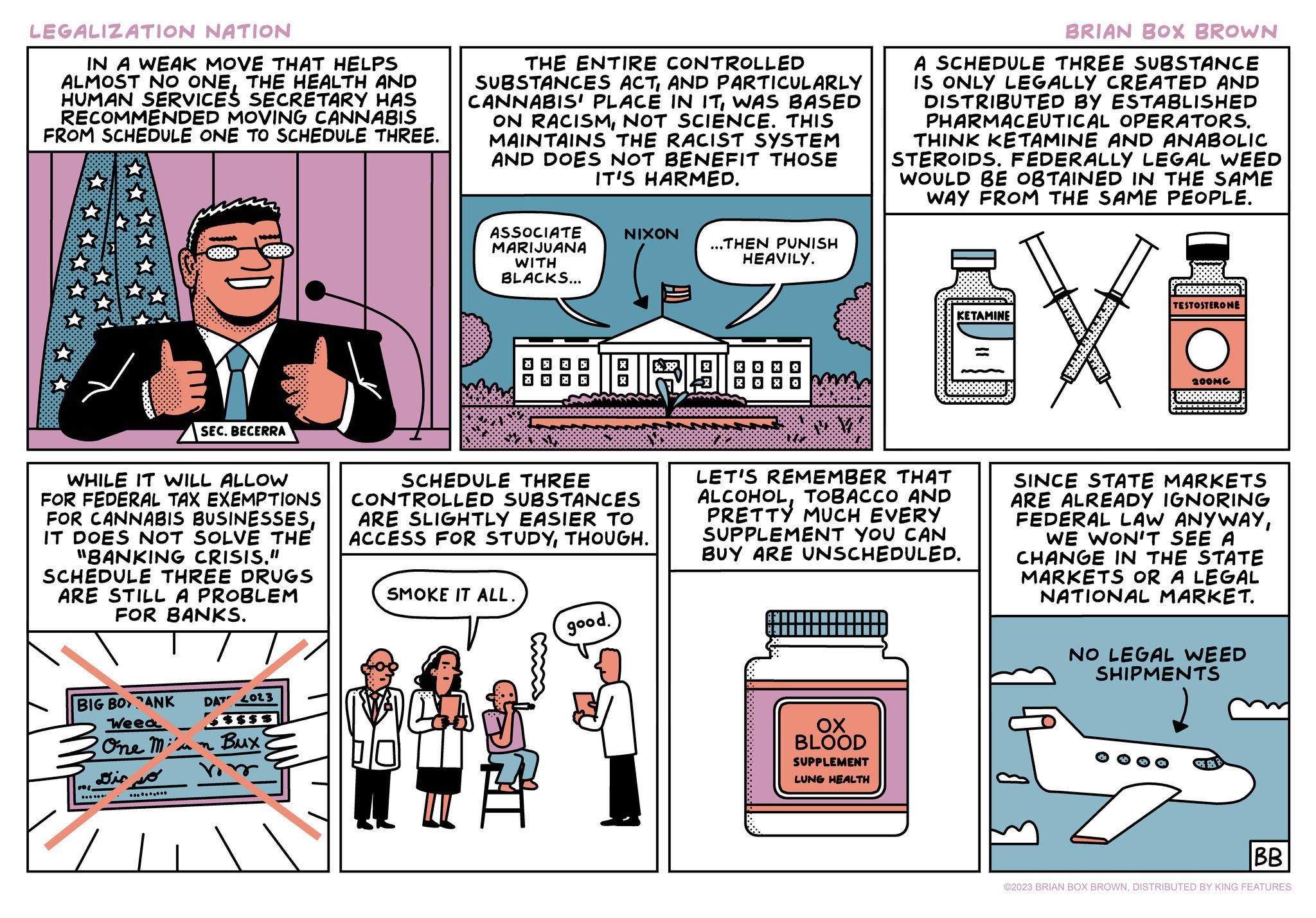 Fiction OCR: LEGALIZATION NATION IN A WEAK MOVE THAT HELPS ALMOST NO ONETHE HEALTH AND HUMAN SERVICES SECRETARY HAS RECOMMENDED MOVING CANNABIS FROM SCHEDULE ONE TO SCHEDULE THREE. 20002000 WHILE IT WILL ALLOW FOR FEDERAL TAX EXEMPTIONS FOR CANNABIS BUSINESSESIT DOES NOT SOLVE THE "BANKING CRISIS." SCHEDULE THREE DRUGS ARE STILL A PROBLEM FOR BANKS. BIG BO ANK DAT 2023 Weed - One Mi'an Bux Dir so b SEC. BECERRA .... THE ENTIRE CONTROLLED SUBSTANCES ACTAND PARTICULARLY CANNABIS PLACE IN ITWAS BASED ON RACISMNOT SCIENCE. THIS MAINTAINS THE RACIST SYSTEM AND DOES NOT BENEFIT THOSE IT'S HARMED. ASSOCIATE MARIJUANA WITH BLACKS... XX SMOKE IT ALL. SCHEDULE THREE CONTROLLED SUBSTANCES ARE SLIGHTLY EASIER TO ACCESS FOR STUDYTHOUGH. A NIXON BIRLS good. ...THEN PUNISH HEAVILY. BRIAN BOX BROWN A SCHEDULE THREE SUBSTANCE IS ONLY LEGALLY CREATED AND DISTRIBUTED BY ESTABLISHED PHARMACEUTICAL OPERATORS. THINK KETAMINE AND ANABOLIC STEROIDS. FEDERALLY LEGAL WEED WOULD BE OBTAINED IN THE SAME IWAY FROM THE SAME PEOPLE. ?? BLOOD SUPPLEMENT LUNG HEALTH KETAMINE LET'S REMEMBER THAT ALCOHOLTOBACCO AND PRETTY MUCH EVERY SUPPLEMENT YOU CAN BUY ARE UNSCHEDULED. X TESTOSTERONE 200MG SINCE STATE MARKETS ARE ALREADY IGNORING FEDERAL LAW ANYWAYWE WON'T SEE A CHANGE IN THE STATE MARKETS OR A LEGAL NATIONAL MARKET. NO LEGAL WEED SHIPMENTS BB ©2023 BRIAN BOX BROWNDISTRIBUTED BY KING FEATURES LEGALIZATION NATION IN A WEAK MOVE THAT HELPS ALMOST NO ONETHE HEALTH AND HUMAN SERVICES SECRETARY HAS RECOMMENDED MOVING CANNABIS FROM SCHEDULE ONE TO SCHEDULE THREE . 20002000 WHILE IT WILL ALLOW FOR FEDERAL TAX EXEMPTIONS FOR CANNABIS BUSINESSESIT DOES NOT SOLVE THE " BANKING CRISIS . " SCHEDULE THREE DRUGS ARE STILL A PROBLEM FOR BANKS . BIG BO ANK DAT 2023 Weed - One Mi'an Bux Dir so b SEC . BECERRA .... THE ENTIRE CONTROLLED SUBSTANCES ACTAND PARTICULARLY CANNABIS PLACE IN ITWAS BASED ON RACISMNOT SCIENCE . THIS MAINTAINS THE RACIST SYSTEM AND DOES NOT BENEFIT THOSE IT'S HARMED . ASSOCIATE MARIJUANA WITH BLACKS ... XX SMOKE IT ALL . SCHEDULE THREE CONTROLLED SUBSTANCES ARE SLIGHTLY EASIER TO ACCESS FOR STUDYTHOUGH . A NIXON BIRLS good . ... THEN PUNISH HEAVILY . BRIAN BOX BROWN A SCHEDULE THREE SUBSTANCE IS ONLY LEGALLY CREATED AND DISTRIBUTED BY ESTABLISHED PHARMACEUTICAL OPERATORS . THINK KETAMINE AND ANABOLIC STEROIDS . FEDERALLY LEGAL WEED WOULD BE OBTAINED IN THE SAME IWAY FROM THE SAME PEOPLE . ?? BLOOD SUPPLEMENT LUNG HEALTH KETAMINE LET'S REMEMBER THAT ALCOHOLTOBACCO AND PRETTY MUCH EVERY SUPPLEMENT YOU CAN BUY ARE UNSCHEDULED . X TESTOSTERONE 200MG SINCE STATE MARKETS ARE ALREADY IGNORING FEDERAL LAW ANYWAYWE WON'T SEE A CHANGE IN THE STATE MARKETS OR A LEGAL NATIONAL MARKET . NO LEGAL WEED SHIPMENTS BB © 2023 BRIAN BOX BROWNDISTRIBUTED BY KING FEATURES