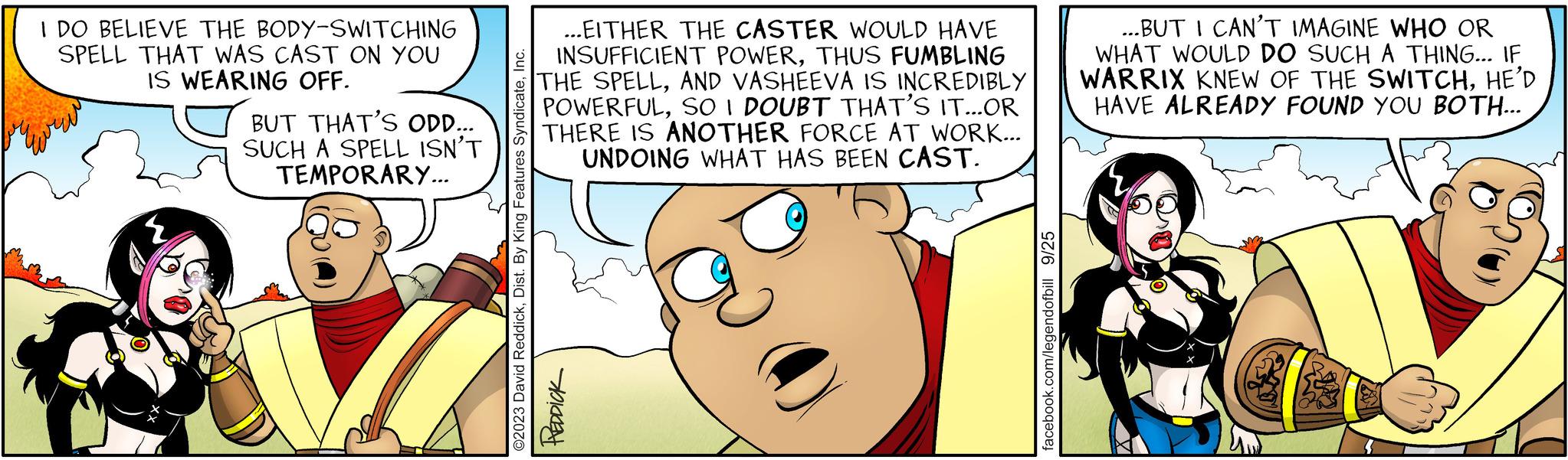 Mammal OCR: I DO BELIEVE THE BODY-SWITCHING SPELL THAT WAS CAST ON YOU IS WEARING OFF. BUT THAT'S ODD... SUCH A SPELL ISN'T TEMPORARY... { SV ...EITHER THE CASTER WOULD HAVE INSUFFICIENT POWERTHUS FUMBLING THE SPELLAND VASHEEVA IS INCREDIBLY POWERFULSO I DOUBT THAT'S IT...OR THERE IS ANOTHER FORCE AT WORK... UNDOING WHAT HAS BEEN CAST. ?2023 David ReddickInc. PREDDICK facebook.com/legendofbill 9/25 ...BUT I CAN'T IMAGINE WHO OR WHAT WOULD DO SUCH A THING... IF WARRIX KNEW OF THE SWITCHHE'D HAVE ALREADY FOUND YOU BOTH... I DO BELIEVE THE BODY - SWITCHING SPELL THAT WAS CAST ON YOU IS WEARING OFF . BUT THAT'S ODD ... SUCH A SPELL ISN'T TEMPORARY ... { SV ... EITHER THE CASTER WOULD HAVE INSUFFICIENT POWERTHUS FUMBLING THE SPELLAND VASHEEVA IS INCREDIBLY POWERFULSO I DOUBT THAT'S IT ... OR THERE IS ANOTHER FORCE AT WORK ... UNDOING WHAT HAS BEEN CAST . ?2023 David ReddickDist . By King Features SyndicateInc. PREDDICK facebook.com/legendofbill 9/25 ... BUT I CAN'T IMAGINE WHO OR WHAT WOULD DO SUCH A THING ... IF WARRIX KNEW OF THE SWITCHHE'D HAVE ALREADY FOUND YOU BOTH ...